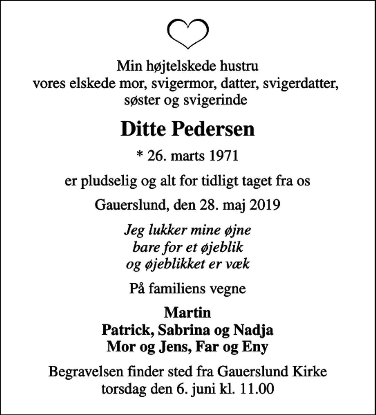 <p>Min højtelskede hustru vores elskede mor, svigermor, datter, svigerdatter, søster og svigerinde<br />Ditte Pedersen<br />* 26. marts 1971<br />er pludselig og alt for tidligt taget fra os<br />Gauerslund, den 28. maj 2019<br />Jeg lukker mine øjne bare for et øjeblik og øjeblikket er væk<br />På familiens vegne<br />Martin Patrick, Sabrina og Nadja Mor og Jens, Far og Eny<br />Begravelsen finder sted fra Gauerslund Kirke torsdag den 6. juni kl. 11.00</p>