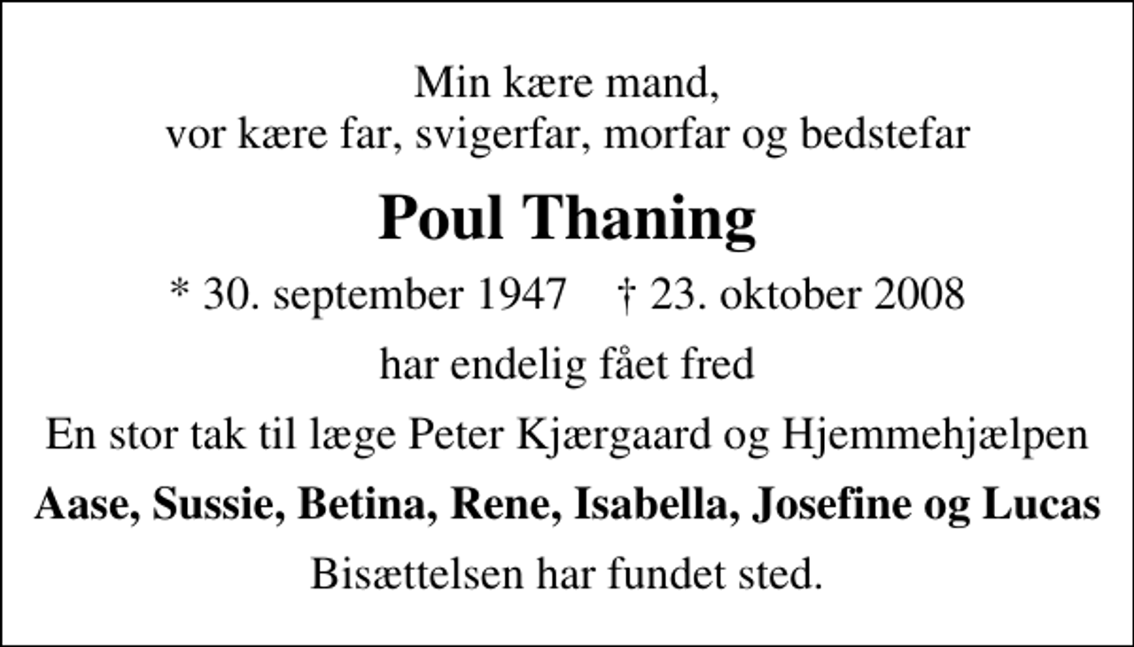 <p>Min kære mand, vor kære far, svigerfar, morfar og bedstefar<br />Poul Thaning<br />* 30. september 1947 ✝ 23. oktober 2008<br />har endelig fået fred<br />En stor tak til læge Peter Kjærgaard og Hjemmehjælpen<br />Aase, Sussie, Betina, Rene, Isabella, Josefine og Lucas<br />Bisættelsen har fundet sted.</p>