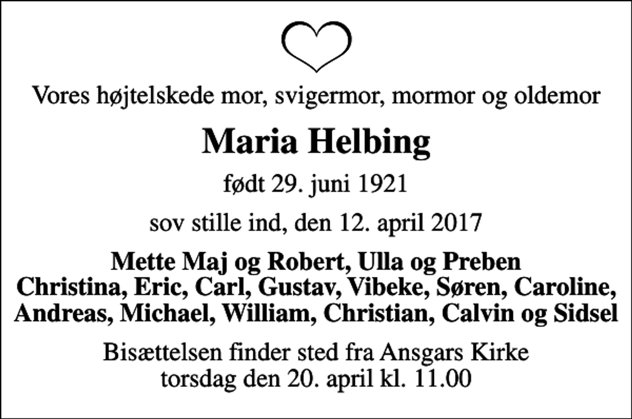 <p>Vores højtelskede mor, svigermor, mormor og oldemor<br />Maria Helbing<br />født 29. juni 1921<br />sov stille ind, den 12. april 2017<br />Mette Maj og Robert, Ulla og Preben Christina, Eric, Carl, Gustav, Vibeke, Søren, Caroline, Andreas, Michael, William, Christian, Calvin og Sidsel<br />Bisættelsen finder sted fra Ansgars Kirke torsdag den 20. april kl. 11.00</p>