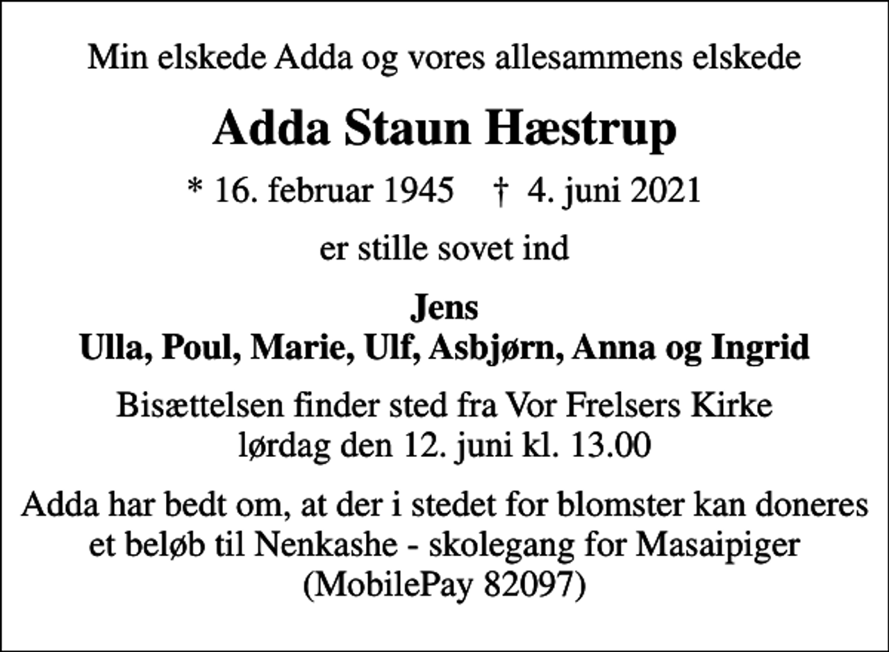 <p>Min elskede Adda og vores allesammens elskede<br />Adda Staun Hæstrup<br />* 16. februar 1945 ✝ 4. juni 2021<br />er stille sovet ind<br />Jens Ulla, Poul, Marie, Ulf, Asbjørn, Anna og Ingrid<br />Bisættelsen finder sted fra Vor Frelsers Kirke lørdag den 12. juni kl. 13.00<br />Adda har bedt om, at der i stedet for blomster kan doneres et beløb til Nenkashe - skolegang for Masaipiger (MobilePay 82097)</p>