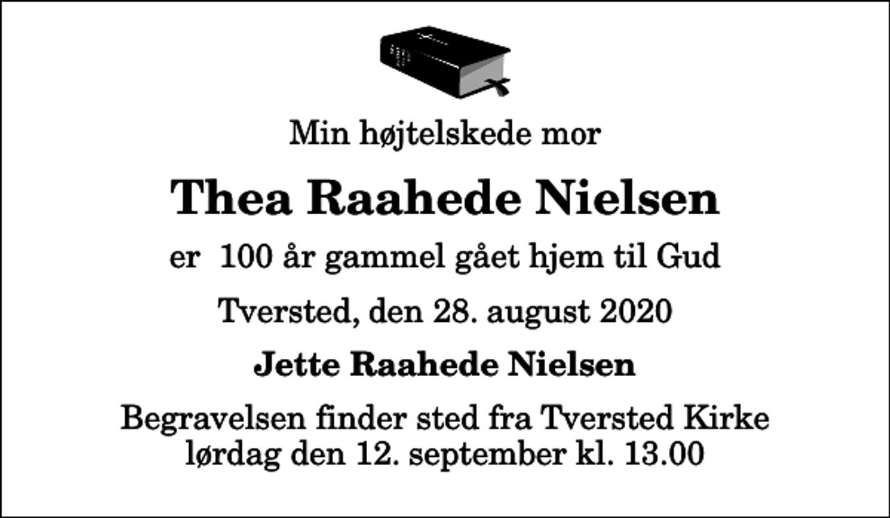 <p>Min højtelskede mor<br />Thea Raahede Nielsen<br />er 100 år gammel gået hjem til Gud<br />Tversted, den 28. august 2020<br />Jette Raahede Nielsen<br />Begravelsen finder sted fra Tversted Kirke lørdag den 12. september kl. 13.00</p>