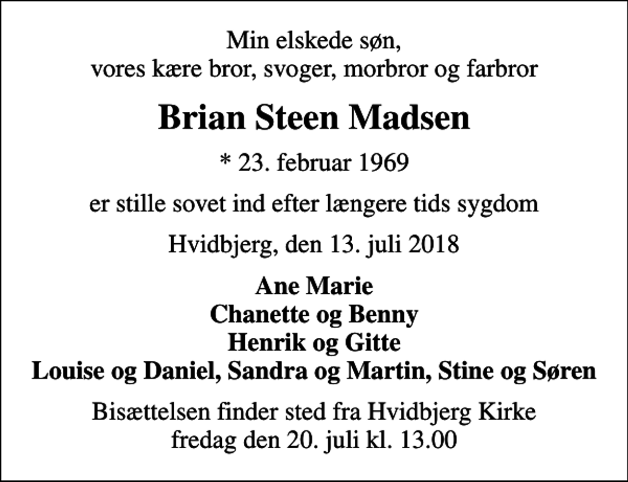 <p>Min elskede søn, vores kære bror, svoger, morbror og farbror<br />Brian Steen Madsen<br />* 23. februar 1969<br />er stille sovet ind efter længere tids sygdom<br />Hvidbjerg, den 13. juli 2018<br />Ane Marie Chanette og Benny Henrik og Gitte Louise og Daniel, Sandra og Martin, Stine og Søren<br />Bisættelsen finder sted fra Hvidbjerg Kirke fredag den 20. juli kl. 13.00</p>