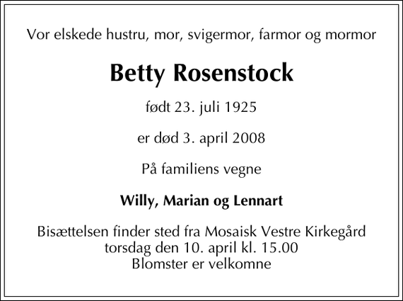 <p>Vor elskede hustru, mor, svigermor, farmor og mormor<br />Betty Rosenstock<br />født 23. juli 1925<br />er død 3. april 2008<br />På familiens vegne<br />Willy, Marian og Lennart<br />Bisættelsen finder sted fra Mosaisk Vestre Kirkegård torsdag den 10. april kl. 15.00 Blomster er velkomne</p>