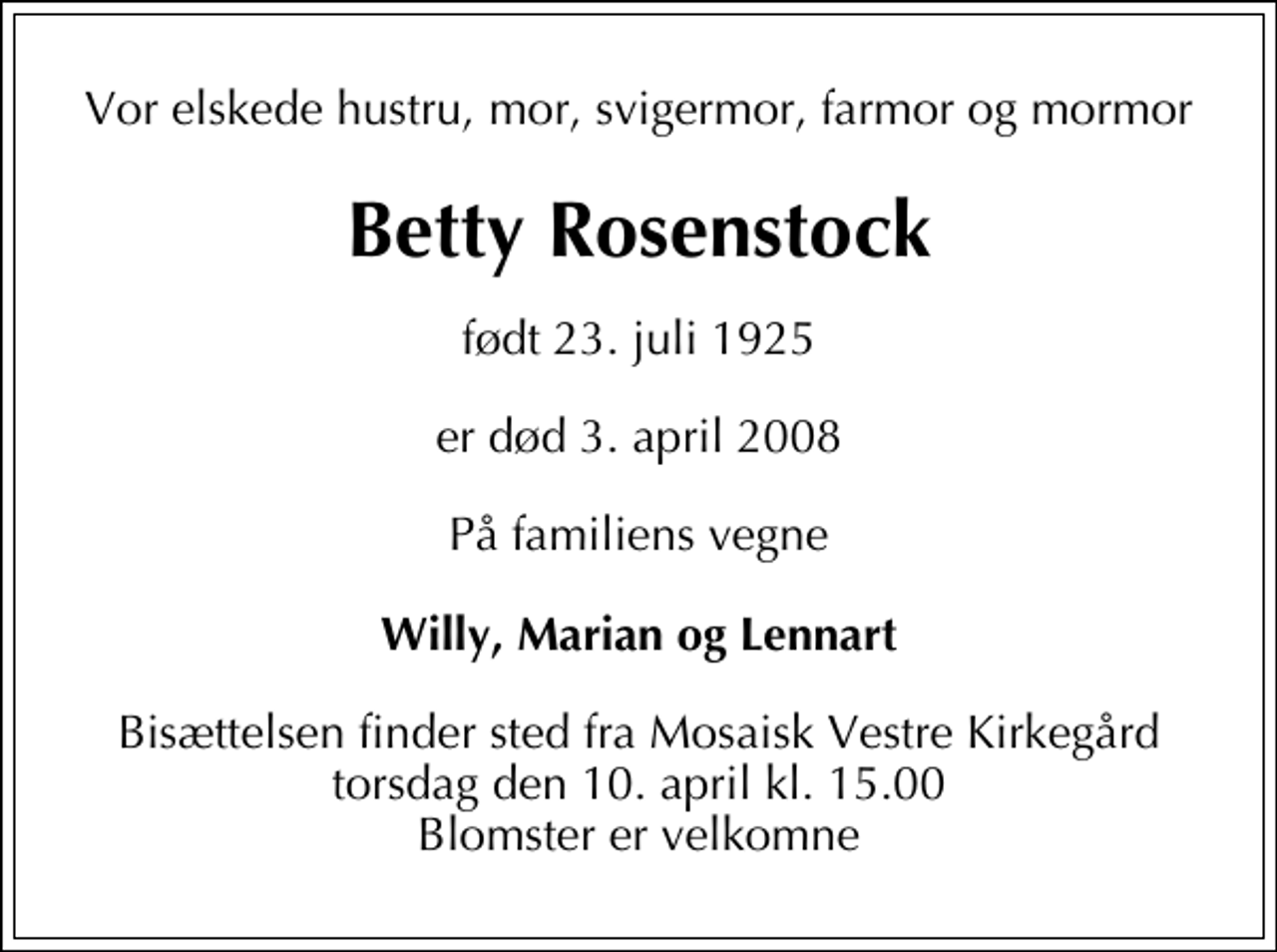 <p>Vor elskede hustru, mor, svigermor, farmor og mormor<br />Betty Rosenstock<br />født 23. juli 1925<br />er død 3. april 2008<br />På familiens vegne<br />Willy, Marian og Lennart<br />Bisættelsen finder sted fra Mosaisk Vestre Kirkegård torsdag den 10. april kl. 15.00 Blomster er velkomne</p>