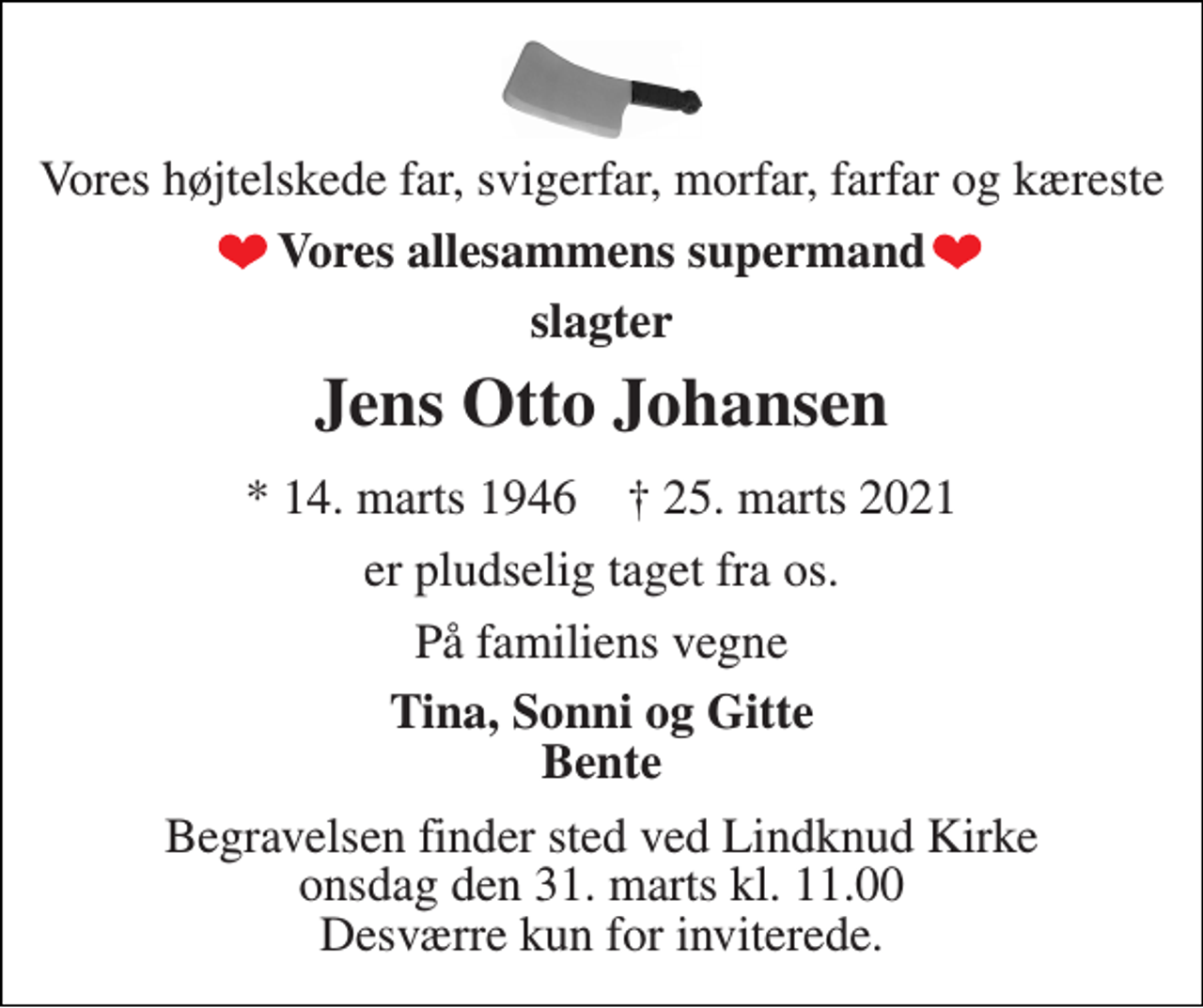 <p>Vores højtelskede far, svigerfar, morfar, farfar og kæreste<br />Vores allesammens supermand<br />slagter<br />Jens Otto Johansen<br />*​ 14. marts 1946​ †​ 25. marts 2021<br />er pludselig taget fra os.<br />På familiens vegne<br />Tina, Sonni og Gitte Bente<br />Begravelsen​ finder sted ved Lindknud Kirke​ onsdag den 31. marts​ kl. 11.00 Desværre kun for inviterede.</p>