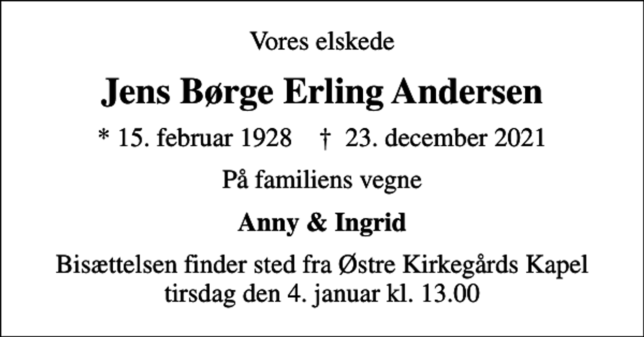 <p>Vores elskede<br />Jens Børge Erling Andersen<br />* 15. februar 1928 ✝ 23. december 2021<br />På familiens vegne<br />Anny &amp; Ingrid<br />Bisættelsen finder sted fra Østre Kirkegårds Kapel tirsdag den 4. januar kl. 13.00</p>