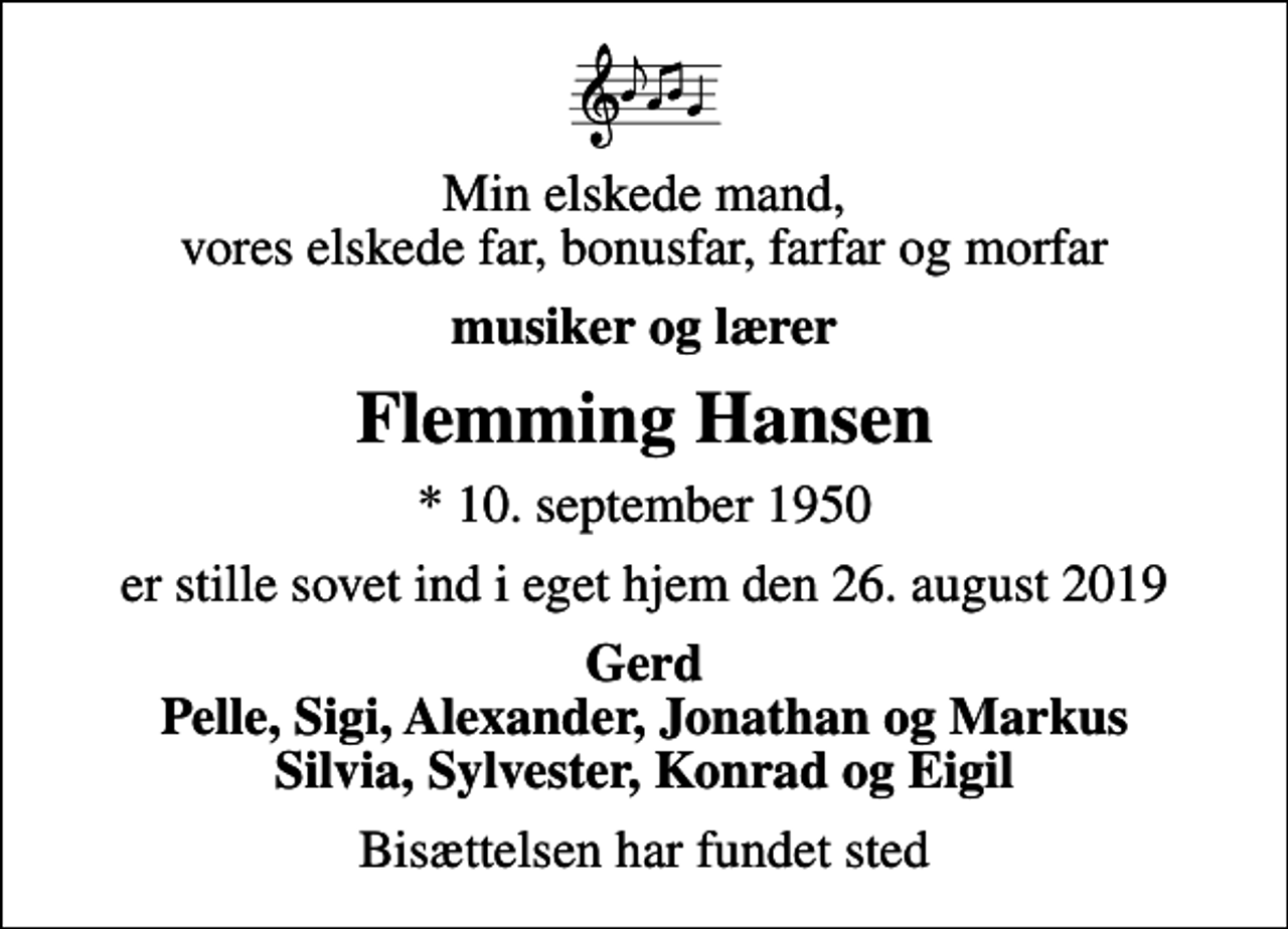 <p>Min elskede mand, vores elskede far, bonusfar, farfar og morfar<br />musiker og lærer<br />Flemming Hansen<br />* 10. september 1950<br />er stille sovet ind i eget hjem den 26. august 2019<br />Gerd Pelle, Sigi, Alexander, Jonathan og Markus Silvia, Sylvester, Konrad og Eigil<br />Bisættelsen har fundet sted</p>
