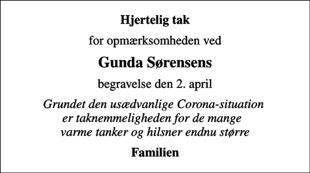 <p>Hjertelig tak<br />for opmærksomheden ved<br />Gunda Sørensens<br />begravelse den 2. april<br />Grundet den usædvanlige Corona-situation er taknemmeligheden for de mange varme tanker og hilsner endnu større<br />Familien</p>