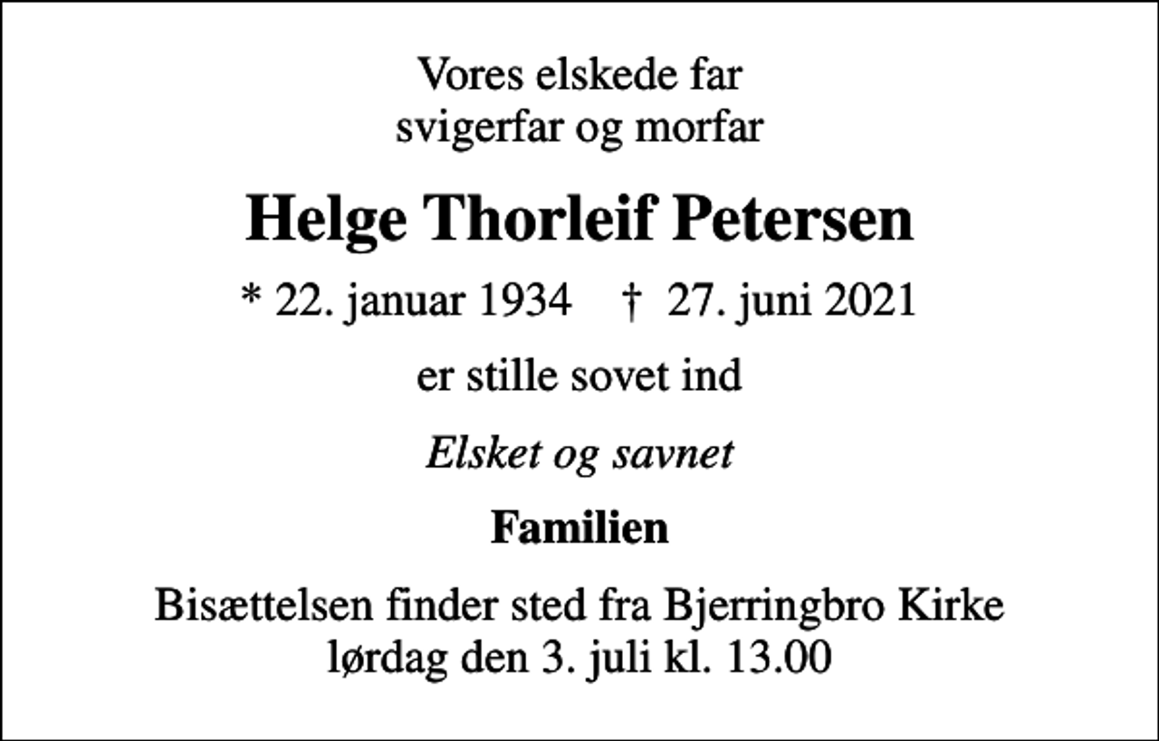 <p>Vores elskede far svigerfar og morfar<br />Helge Thorleif Petersen<br />* 22. januar 1934 ✝ 27. juni 2021<br />er stille sovet ind<br />Elsket og savnet<br />Familien<br />Bisættelsen finder sted fra Bjerringbro Kirke lørdag den 3. juli kl. 13.00</p>