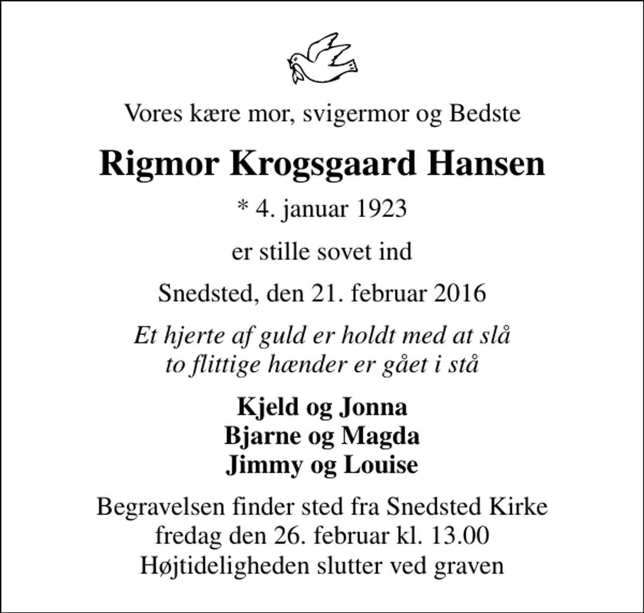 <p>Vores kære mor, svigermor og Bedste<br />Rigmor Krogsgaard Hansen<br />* 4. januar 1923<br />er stille sovet ind<br />Snedsted, den 21. februar 2016<br />Et hjerte af guld er holdt med at slå to flittige hænder er gået i stå<br />Kjeld og Jonna Bjarne og Magda Jimmy og Louise<br />Begravelsen finder sted fra Snedsted Kirke fredag den 26. februar kl. 13.00 Højtideligheden slutter ved graven</p>