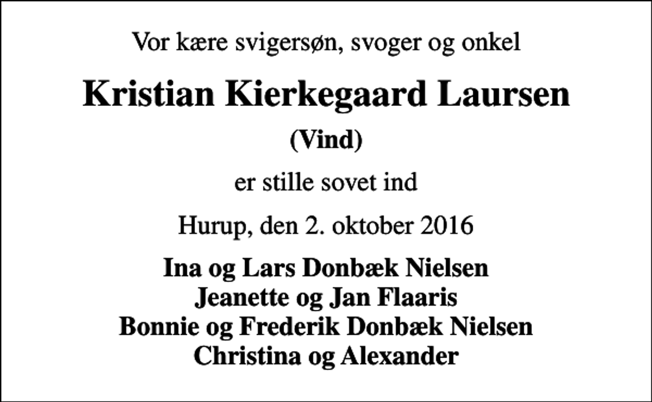 <p>Vor kære svigersøn, svoger og onkel<br />Kristian Kierkegaard Laursen<br />(Vind)<br />er stille sovet ind<br />Hurup, den 2. oktober 2016<br />Ina og Lars Donbæk Nielsen Jeanette og Jan Flaaris Bonnie og Frederik Donbæk Nielsen Christina og Alexander</p>