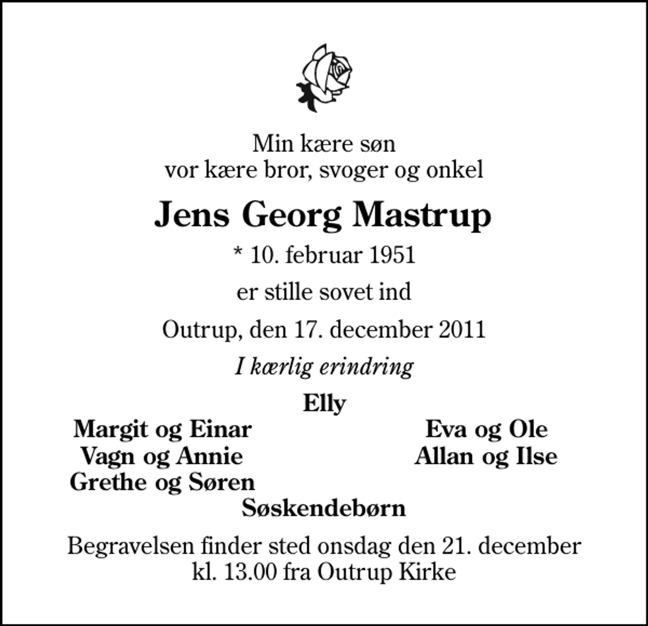<p>Min kære søn vor kære bror, svoger og onkel<br />Jens Georg Mastrup<br />* 10. februar 1951<br />er stille sovet ind<br />Outrup, den 17. december 2011<br />I kærlig erindring<br />Elly<br />Margit og Einar<br />Eva og Ole<br />Vagn og Annie<br />Allan og Ilse<br />Grethe og Søren<br />Begravelsen finder sted onsdag den 21. december kl. 13.00 fra Outrup Kirke</p>