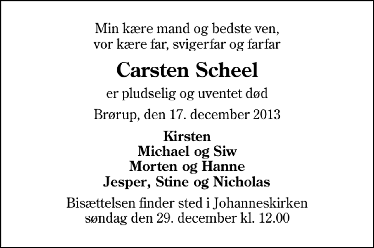 <p>Min kære mand og bedste ven, vor kære far, svigerfar og farfar<br />Carsten Scheel<br />er pludselig og uventet død<br />Brørup, den 17. december 2013<br />Kirsten Michael og Siw Morten og Hanne Jesper, Stine og Nicholas<br />Bisættelsen finder sted i Johanneskirken søndag den 29. december kl. 12.00</p>