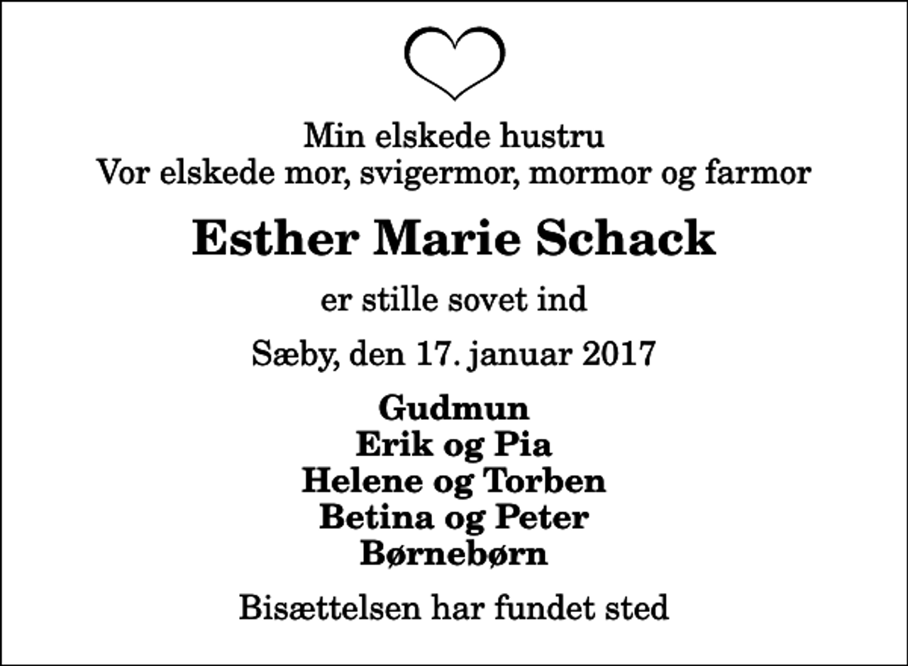 <p>Min elskede hustru Vor elskede mor, svigermor, mormor og farmor<br />Esther Marie Schack<br />er stille sovet ind<br />Sæby, den 17. januar 2017<br />Gudmun Erik og Pia Helene og Torben Betina og Peter Børnebørn<br />Bisættelsen har fundet sted</p>