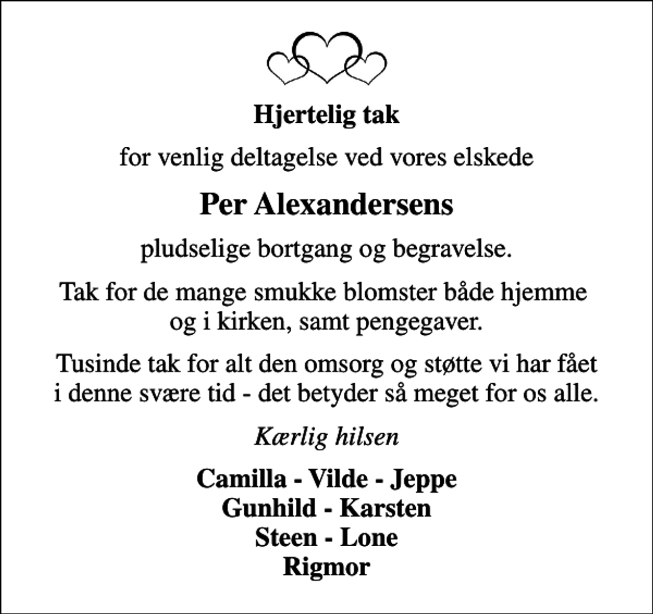 <p>Hjertelig tak<br />for venlig deltagelse ved vores elskede<br />Per Alexandersens<br />pludselige bortgang og begravelse.<br />Tak for de mange smukke blomster både hjemme og i kirken, samt pengegaver.<br />Tusinde tak for alt den omsorg og støtte vi har fået i denne svære tid - det betyder så meget for os alle.<br />Kærlig hilsen<br />Camilla - Vilde - Jeppe Gunhild - Karsten Steen - Lone Rigmor</p>