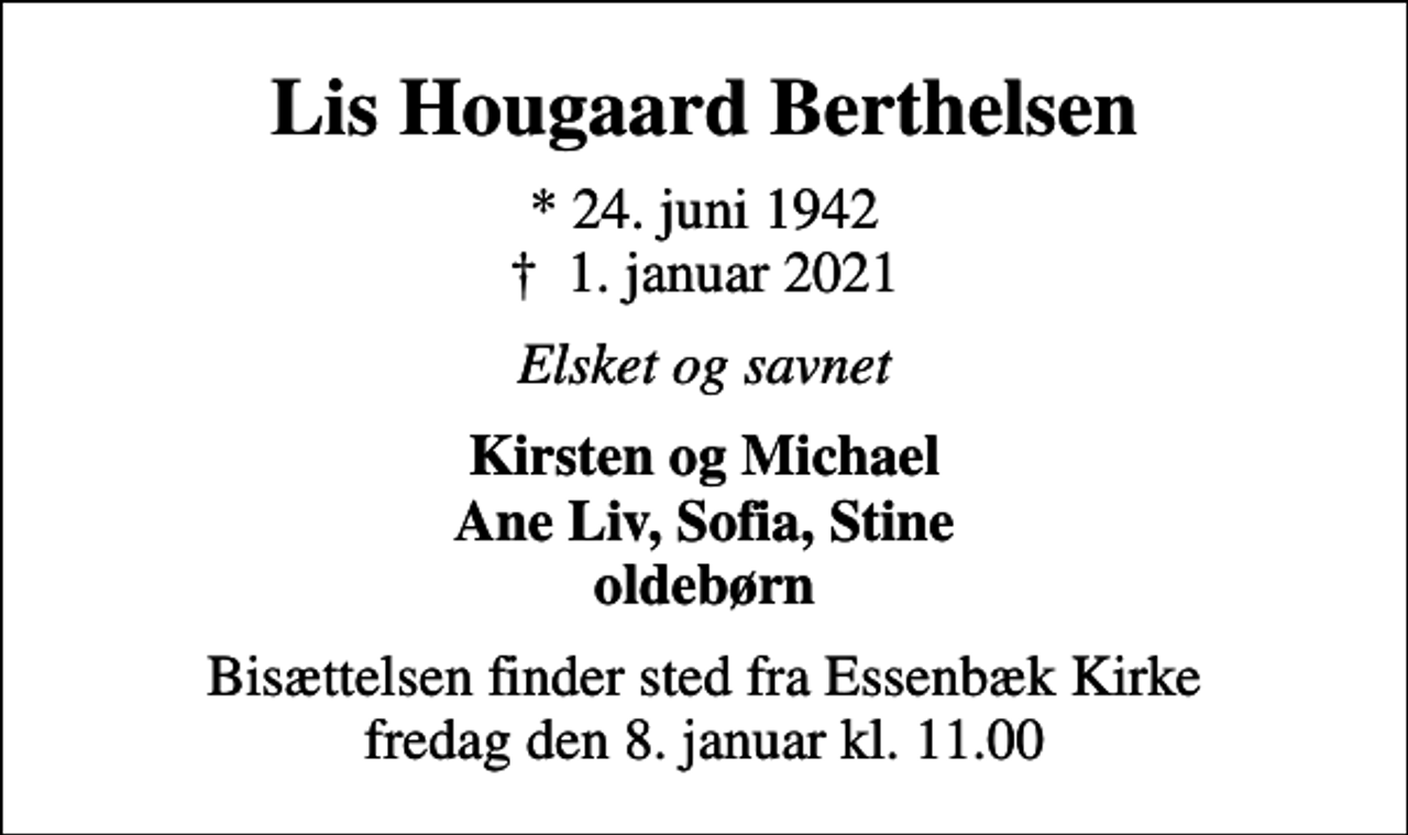 <p>Lis Hougaard Berthelsen<br />* 24. juni 1942<br />✝ 1. januar 2021<br />Elsket og savnet<br />Kirsten og Michael Ane Liv, Sofia, Stine oldebørn<br />Bisættelsen finder sted fra Essenbæk Kirke fredag den 8. januar kl. 11.00</p>
