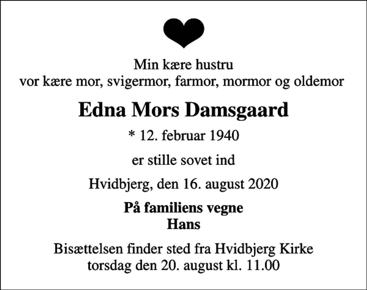 <p>Min kære hustru vor kære mor, svigermor, farmor, mormor og oldemor<br />Edna Mors Damsgaard<br />* 12. februar 1940<br />er stille sovet ind<br />Hvidbjerg, den 16. august 2020<br />På familiens vegne Hans<br />Bisættelsen finder sted fra Hvidbjerg Kirke torsdag den 20. august kl. 11.00</p>