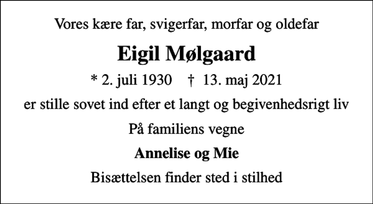 <p>Vores kære far, svigerfar, morfar og oldefar<br />Eigil Mølgaard<br />* 2. juli 1930 ✝ 13. maj 2021<br />er stille sovet ind efter et langt og begivenhedsrigt liv<br />På familiens vegne<br />Annelise og Mie<br />Bisættelsen finder sted i stilhed</p>