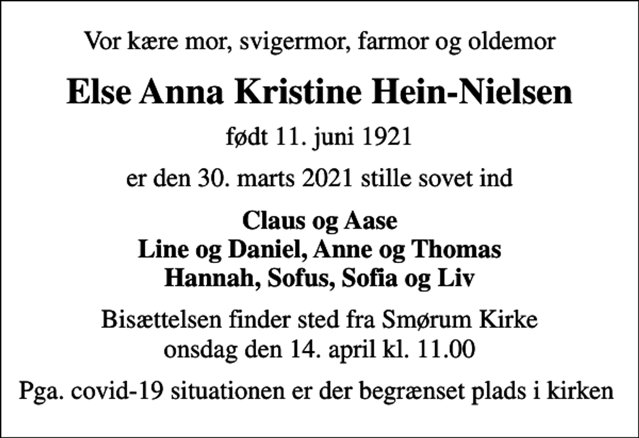 <p>Vor kære mor, svigermor, farmor og oldemor<br />Else Anna Kristine Hein-Nielsen<br />født 11. juni 1921<br />er den 30. marts 2021 stille sovet ind<br />Claus og Aase Line og Daniel, Anne og Thomas Hannah, Sofus, Sofia og Liv<br />Bisættelsen finder sted fra Smørum Kirke onsdag den 14. april kl. 11.00<br />Pga. covid-19 situationen er der begrænset plads i kirken</p>