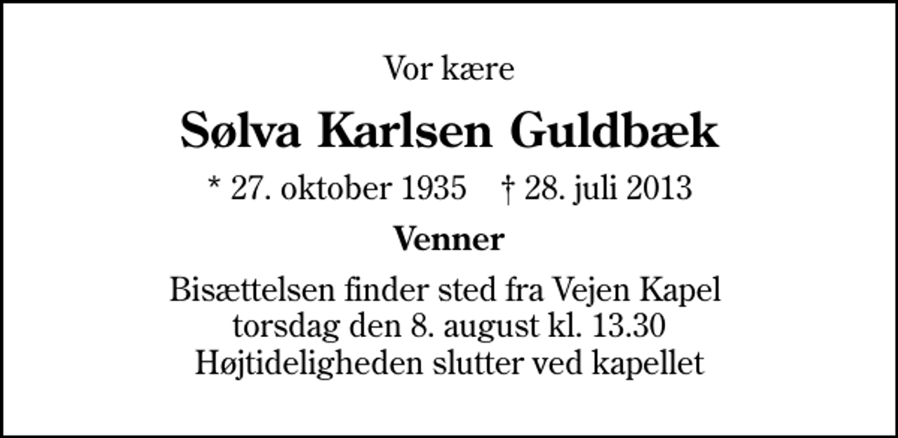 <p>Vor kære<br />Sølva Karlsen Guldbæk<br />* 27. oktober 1935 ✝ 28. juli 2013<br />Venner<br />Bisættelsen finder sted fra Vejen Kapel torsdag den 8. august kl. 13.30 Højtideligheden slutter ved kapellet</p>