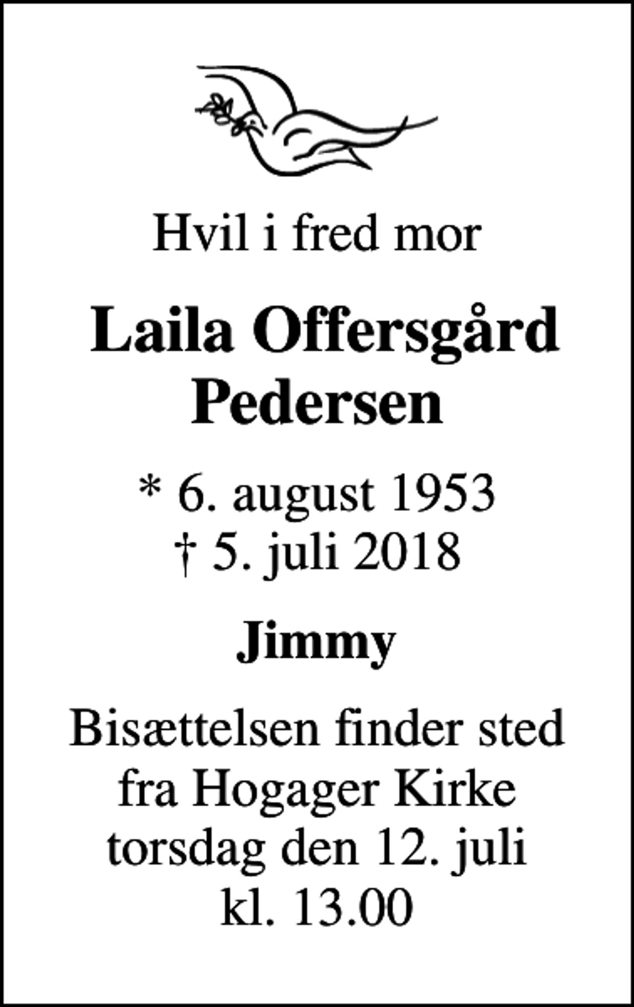 <p>Hvil i fred mor<br />Laila Offersgård Pedersen<br />* 6. august 1953<br />✝ 5. juli 2018<br />Jimmy<br />Bisættelsen finder sted fra Hogager Kirke torsdag den 12. juli kl. 13.00</p>