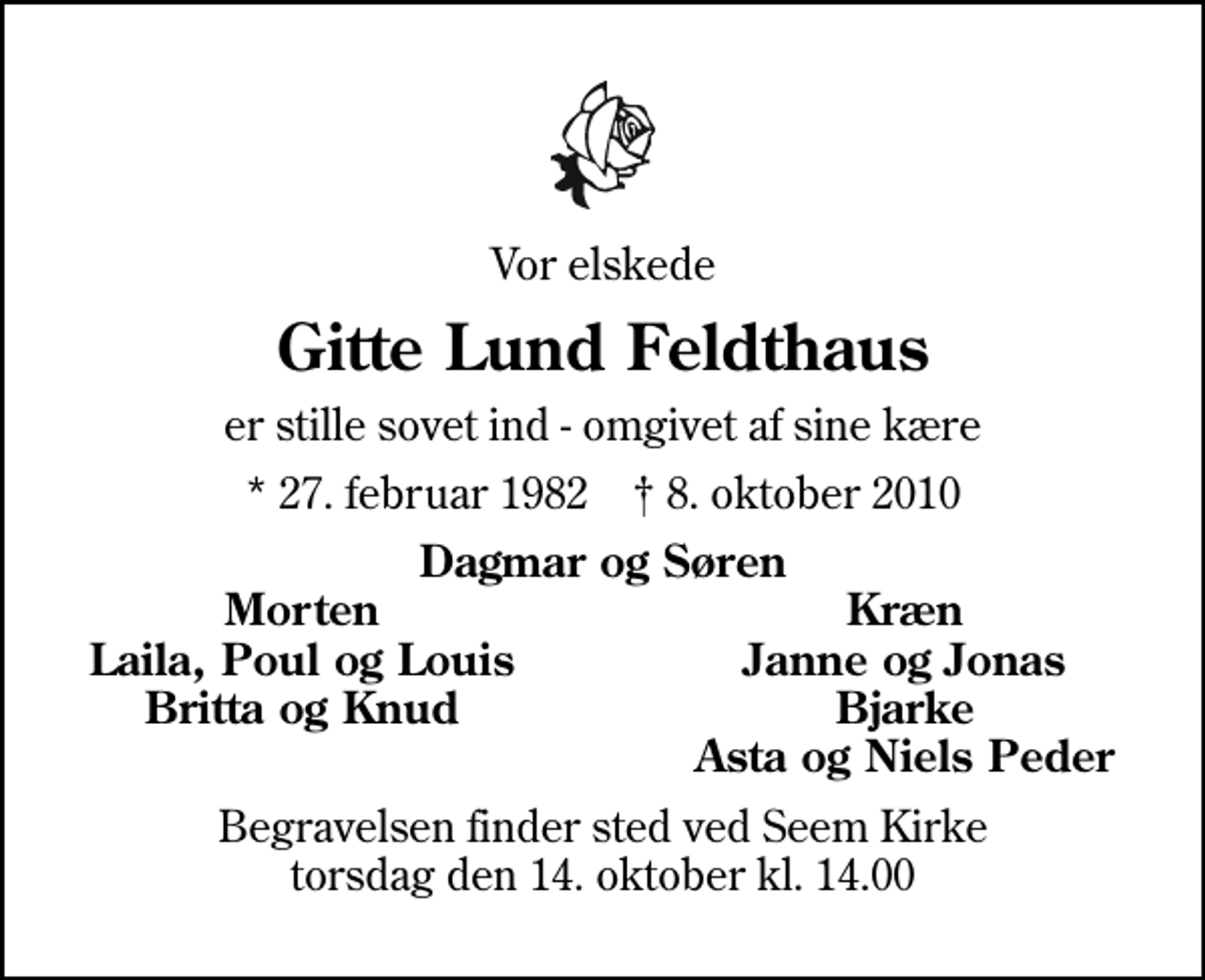 <p>Vor elskede<br />Gitte Lund Feldthaus<br />er stille sovet ind - omgivet af sine kære<br />* 27. februar 1982 ✝ 8. oktober 2010<br />Dagmar og Søren<br />Morten<br />Kræn<br />Laila, Poul og Louis<br />Janne og Jonas<br />Britta og Knud<br />Bjarke<br />Asta og Niels Peder<br />Begravelsen finder sted ved Seem Kirke torsdag den 14. oktober kl. 14.00</p>