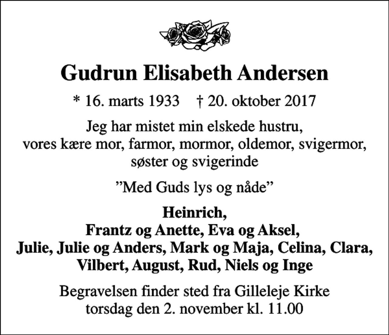 <p>Gudrun Elisabeth Andersen<br />* 16. marts 1933 ✝ 20. oktober 2017<br />Jeg har mistet min elskede hustru, vores kære mor, farmor, mormor, oldemor, svigermor, søster og svigerinde<br />Med Guds lys og nåde<br />Heinrich, Frantz og Anette, Eva og Aksel, Julie, Julie og Anders, Mark og Maja, Celina, Clara, Vilbert, August, Rud, Niels og Inge<br />Begravelsen finder sted fra Gilleleje Kirke torsdag den 2. november kl. 11.00</p>