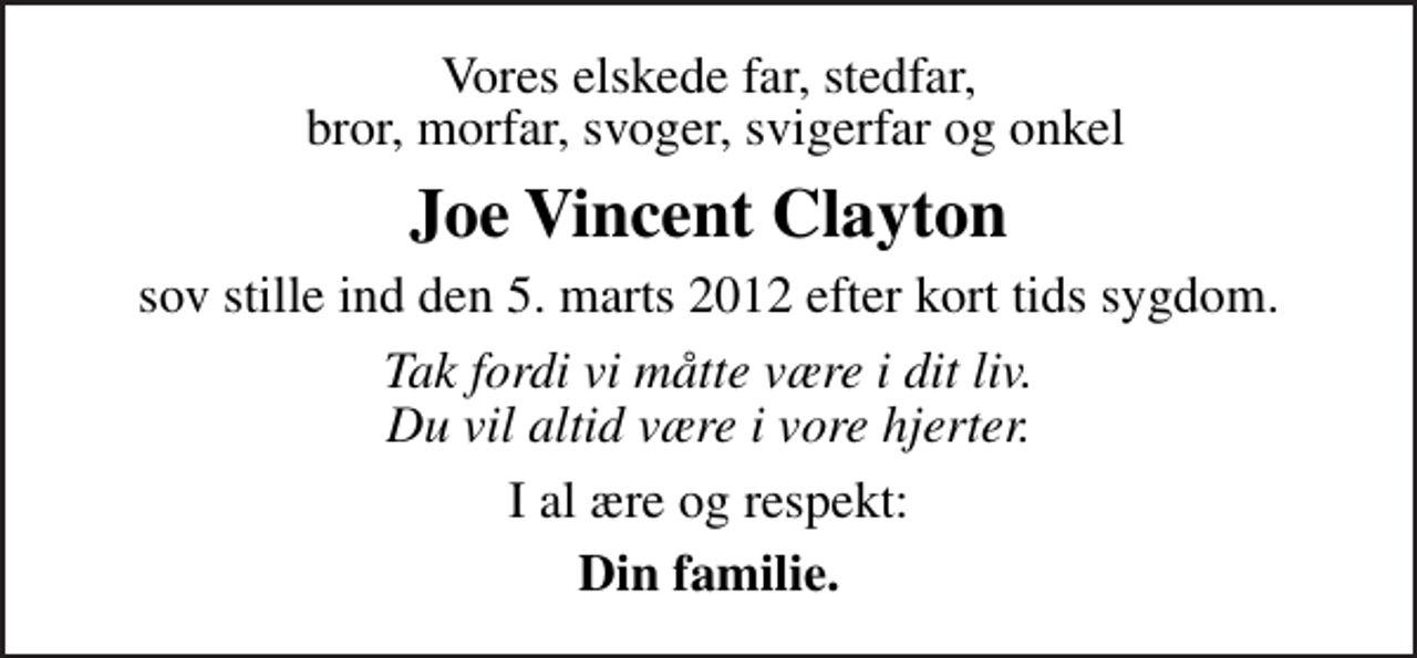 <p>Vores elskede far, stedfar, bror, morfar, svoger, svigerfar og onkel<br />Joe Vincent Clayton<br />sov stille ind den 5. marts 2012 efter kort tids sygdom.<br />Tak fordi vi måtte være i dit liv. Du vil altid være i vore hjerter.<br />I al ære og respekt:<br />Din familie.</p>