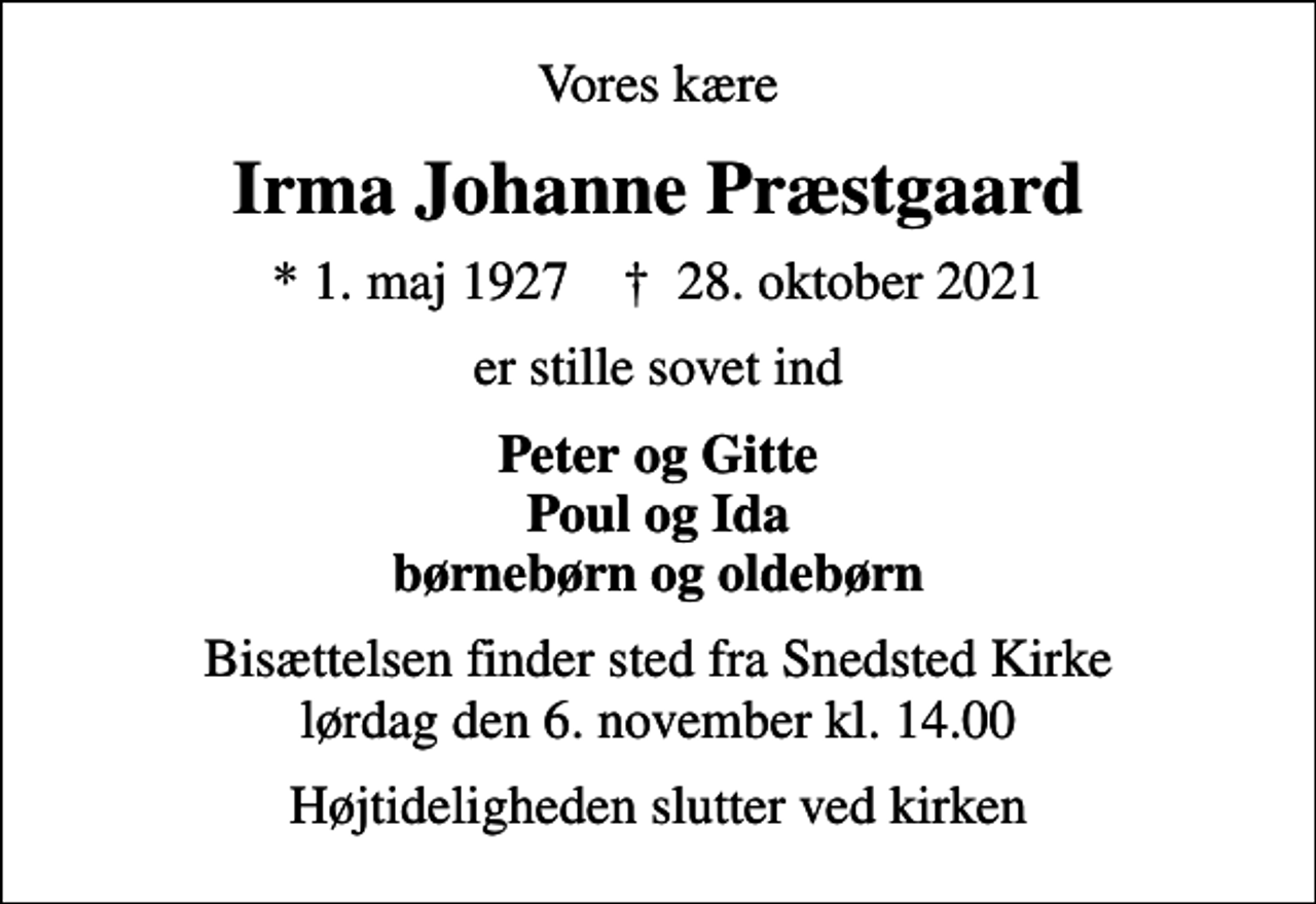 <p>Vores kære<br />Irma Johanne Præstgaard<br />* 1. maj 1927 ✝ 28. oktober 2021<br />er stille sovet ind<br />Peter og Gitte Poul og Ida børnebørn og oldebørn<br />Bisættelsen finder sted fra Snedsted Kirke lørdag den 6. november kl. 14.00<br />Højtideligheden slutter ved kirken</p>