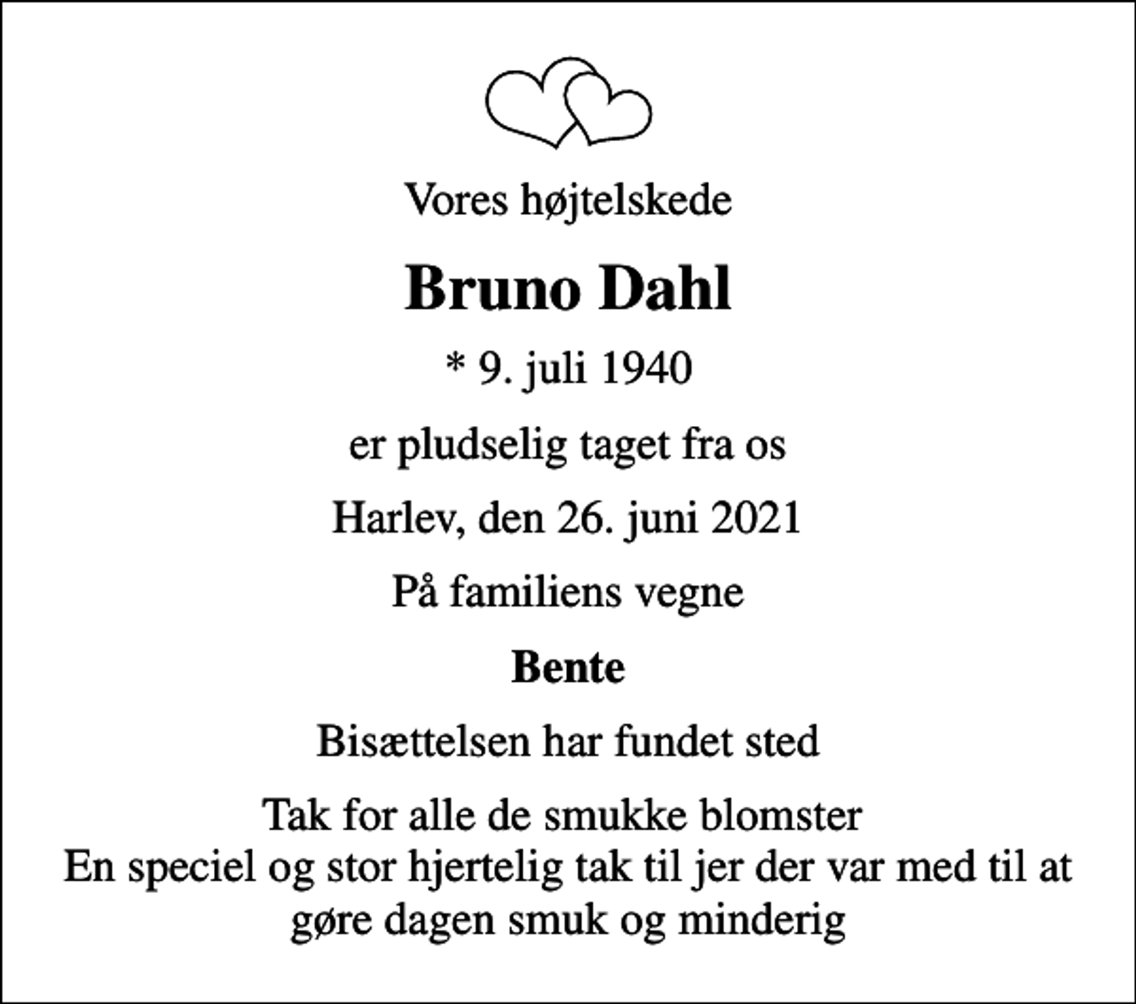 <p>Vores højtelskede<br />Bruno Dahl<br />* 9. juli 1940<br />er pludselig taget fra os<br />Harlev, den 26. juni 2021<br />På familiens vegne<br />Bente<br />Bisættelsen har fundet sted<br />Tak for alle de smukke blomster En speciel og stor hjertelig tak til jer der var med til at gøre dagen smuk og minderig</p>