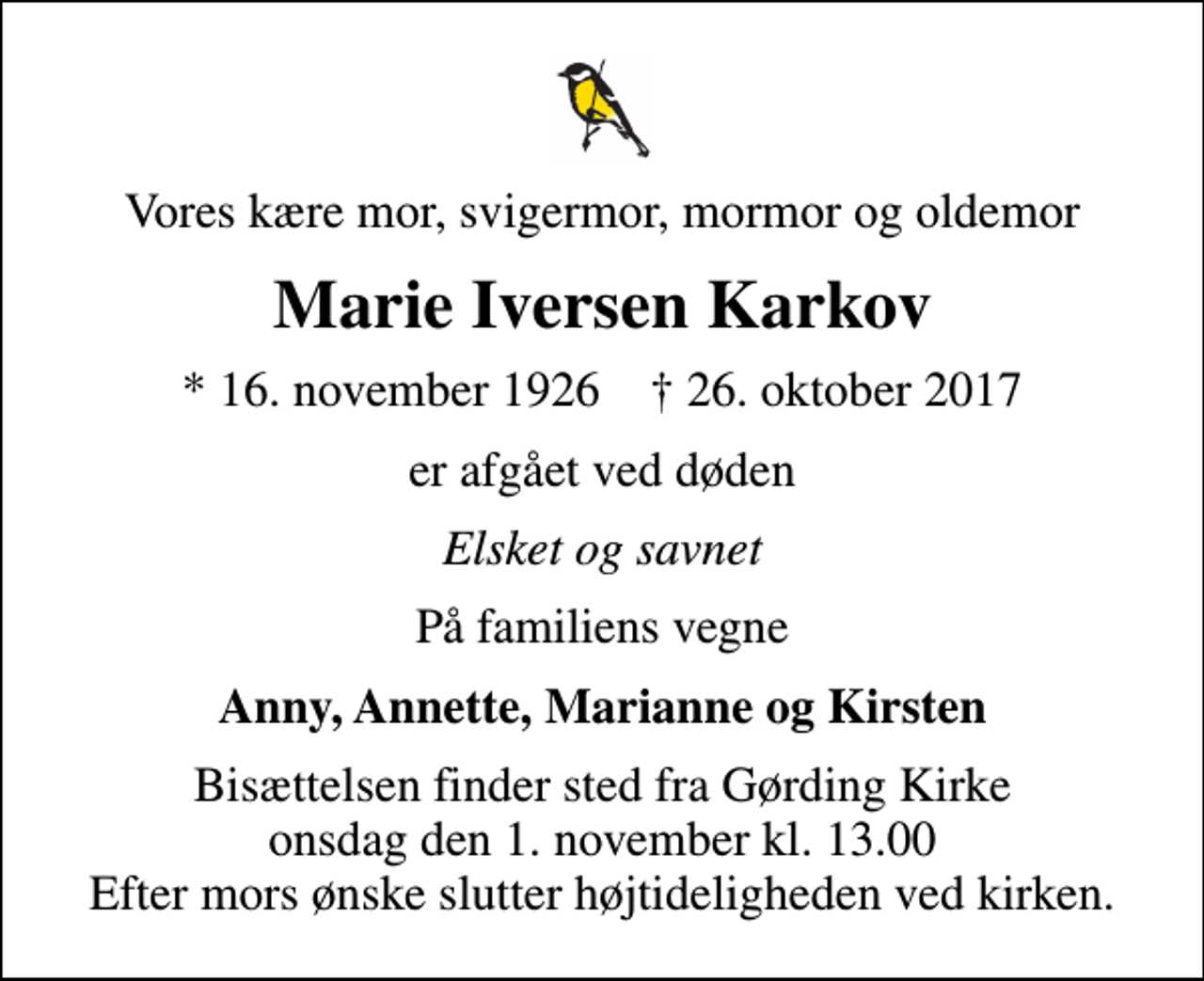 <p>Vores kære mor, svigermor, mormor og oldemor<br />Marie Iversen Karkov<br />* 16. november 1926 ✝ 26. oktober 2017<br />er afgået ved døden<br />Elsket og savnet<br />På familiens vegne<br />Anny, Annette, Marianne og Kirsten<br />Bisættelsen finder sted fra Gørding Kirke onsdag den 1. november kl. 13.00 Efter mors ønske slutter højtideligheden ved kirken.</p>
