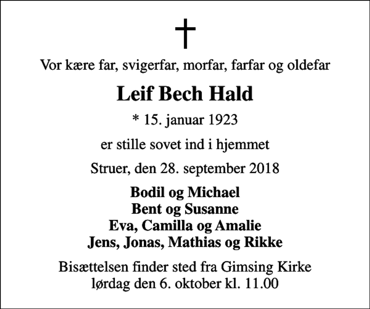 <p>Vor kære far, svigerfar, morfar, farfar og oldefar<br />Leif Bech Hald<br />* 15. januar 1923<br />er stille sovet ind i hjemmet<br />Struer, den 28. september 2018<br />Bodil og Michael Bent og Susanne Eva, Camilla og Amalie Jens, Jonas, Mathias og Rikke<br />Bisættelsen finder sted fra Gimsing Kirke lørdag den 6. oktober kl. 11.00</p>