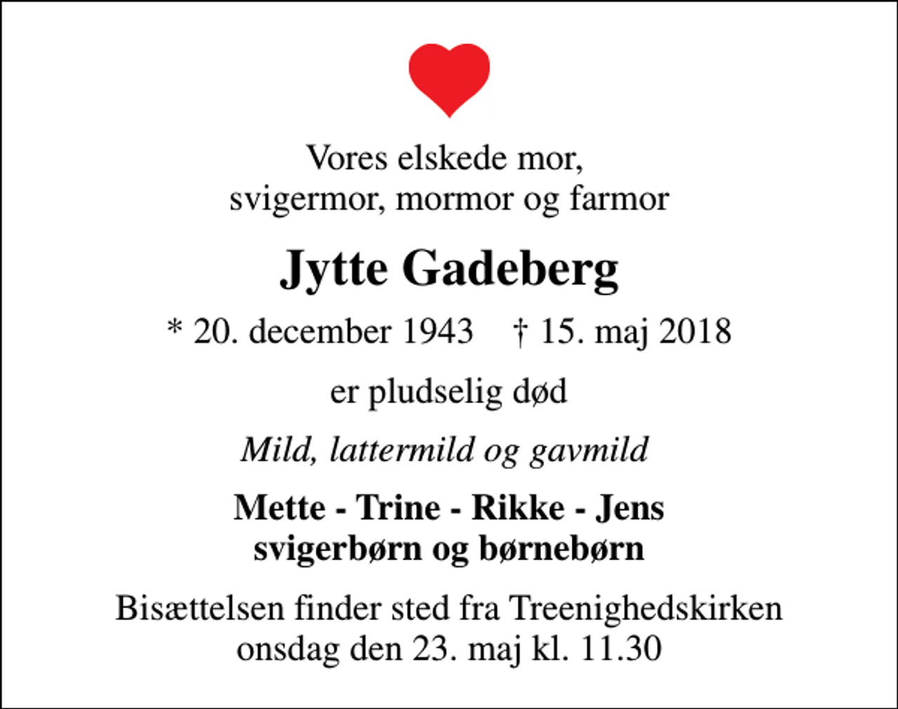 <p>Vores elskede mor, svigermor, mormor og farmor<br />Jytte Gadeberg<br />* 20. december 1943 ✝ 15. maj 2018<br />er pludselig død<br />Mild, lattermild og gavmild<br />Mette - Trine - Rikke - Jens svigerbørn og børnebørn<br />Bisættelsen finder sted fra Treenighedskirken onsdag den 23. maj kl. 11.30</p>