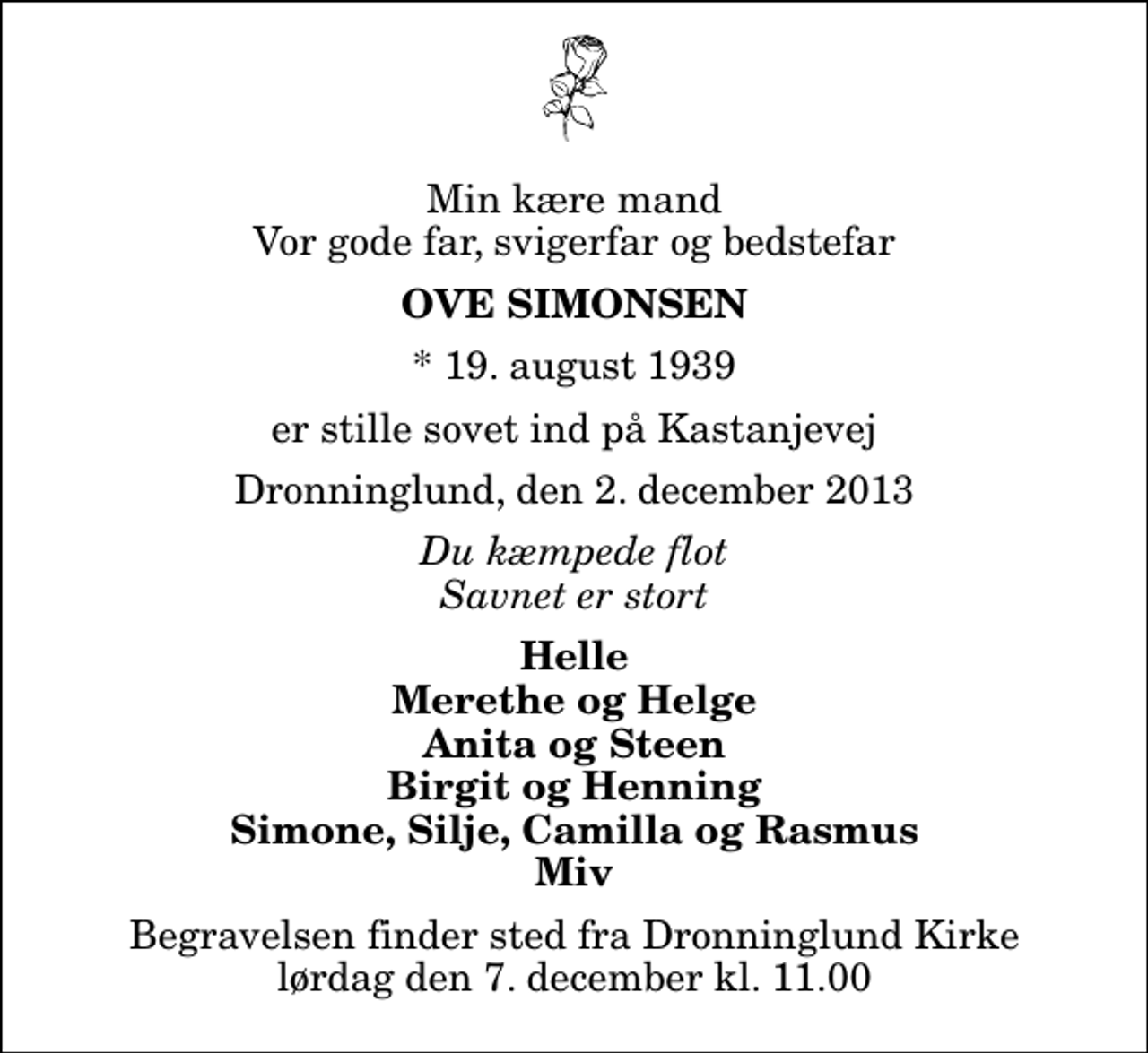 <p>Min kære mand Vor gode far, svigerfar og bedstefar<br />Ove Simonsen<br />* 19. august 1939<br />er stille sovet ind på Kastanjevej<br />Dronninglund, den 2. december 2013<br />Du kæmpede flot Savnet er stort<br />Helle Merethe og Helge Anita og Steen Birgit og Henning Simone, Silje, Camilla og Rasmus Miv<br />Begravelsen finder sted fra Dronninglund Kirke lørdag den 7. december kl. 11.00</p>