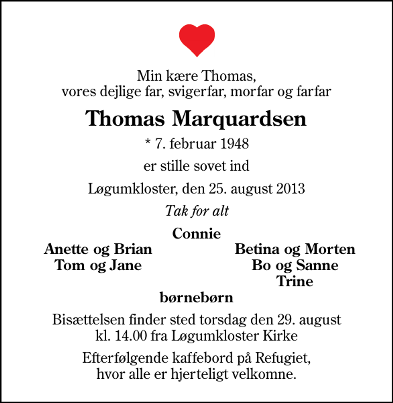 <p>Min kære Thomas, vores dejlige far, svigerfar, morfar og farfar<br />Thomas Marquardsen<br />* 7. februar 1948<br />er stille sovet ind<br />Løgumkloster, den 25. august 2013<br />Tak for alt<br />Connie<br />Anette og Brian<br />Betina og Morten<br />Tom og Jane<br />Bo og Sanne<br />Trine<br />Bisættelsen finder sted torsdag den 29. august kl. 14.00 fra Løgumkloster Kirke<br />Efterfølgende kaffebord på Refugiet, hvor alle er hjerteligt velkomne.</p>