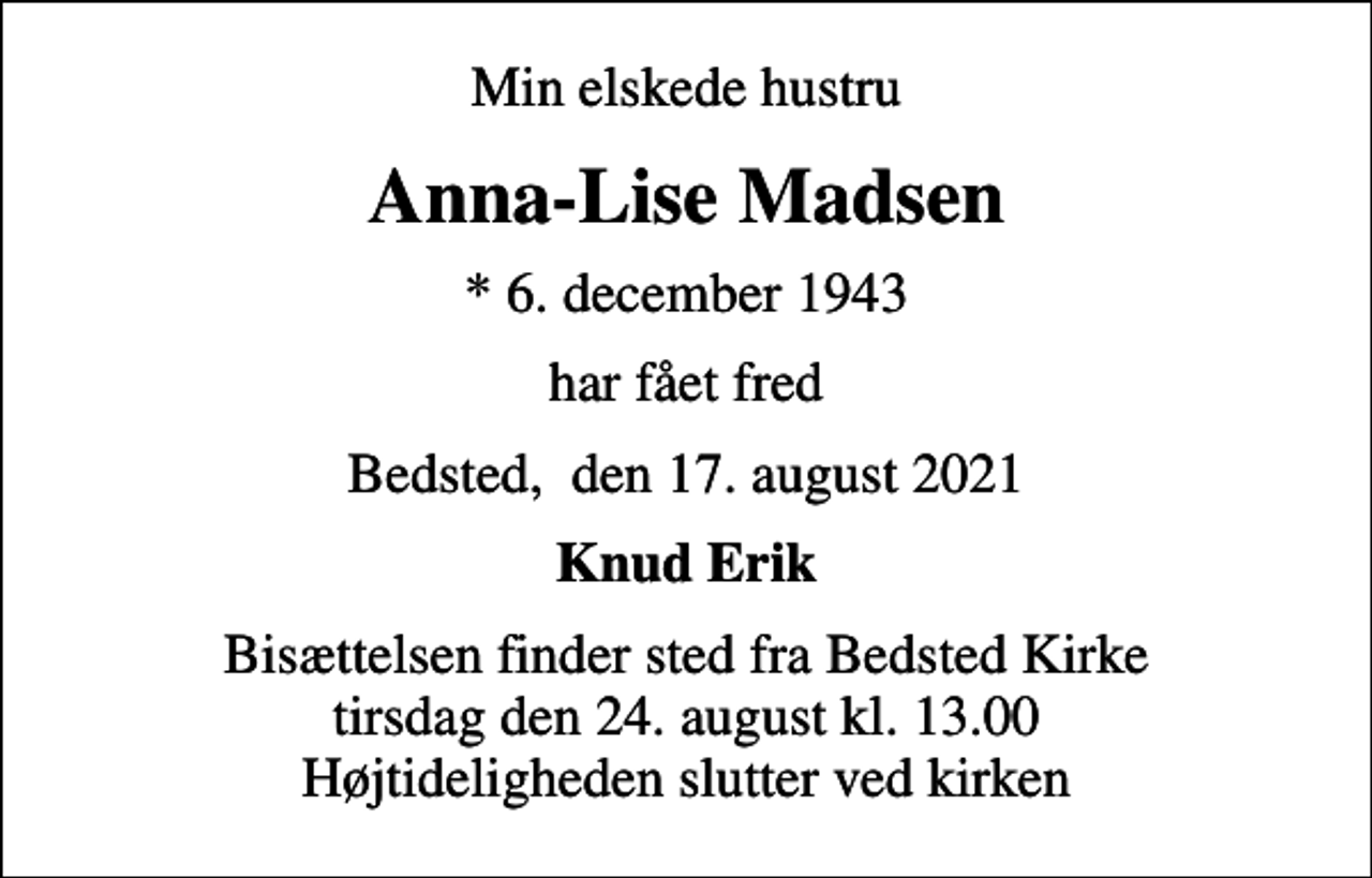 <p>Min elskede hustru<br />Anna-Lise Madsen<br />* 6. december 1943<br />har fået fred<br />Bedsted, den 17. august 2021<br />Knud Erik<br />Bisættelsen finder sted fra Bedsted Kirke tirsdag den 24. august kl. 13.00 Højtideligheden slutter ved kirken</p>