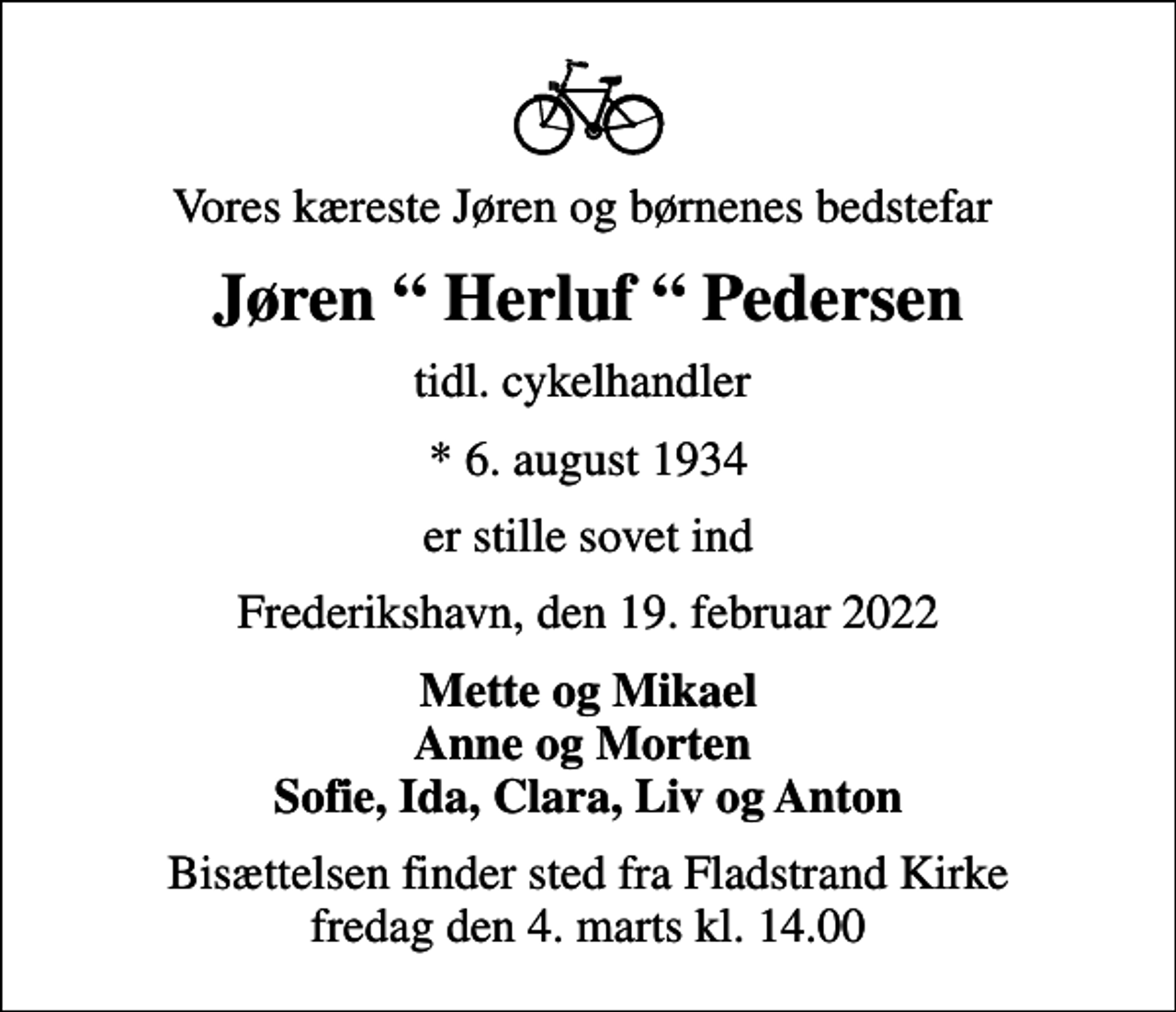 <p>Vores kæreste Jøren og børnenes bedstefar<br />Jøren Herluf Pedersen<br />tidl. cykelhandler<br />* 6. august 1934<br />er stille sovet ind<br />Frederikshavn, den 19. februar 2022<br />Mette og Mikael Anne og Morten Sofie, Ida, Clara, Liv og Anton<br />Bisættelsen finder sted fra Fladstrand Kirke fredag den 4. marts kl. 14.00</p>