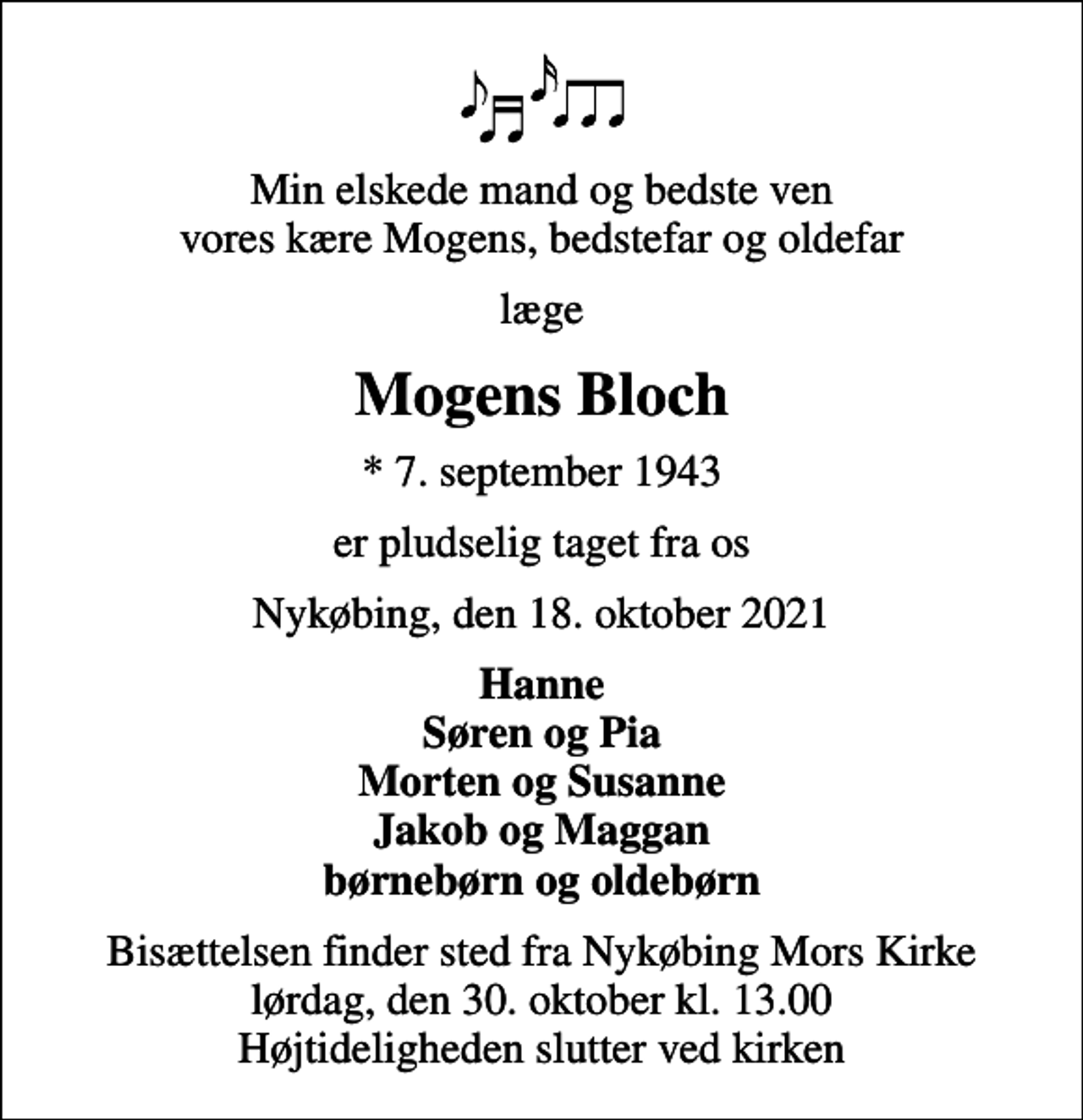 <p>Min elskede mand og bedste ven vores kære Mogens, bedstefar og oldefar<br />læge<br />Mogens Bloch<br />* 7. september 1943<br />er pludselig taget fra os<br />Nykøbing, den 18. oktober 2021<br />Hanne Søren og Pia Morten og Susanne Jakob og Maggan børnebørn og oldebørn<br />Bisættelsen finder sted fra Nykøbing Mors Kirke lørdag, den 30. oktober kl. 13.00 Højtideligheden slutter ved kirken</p>