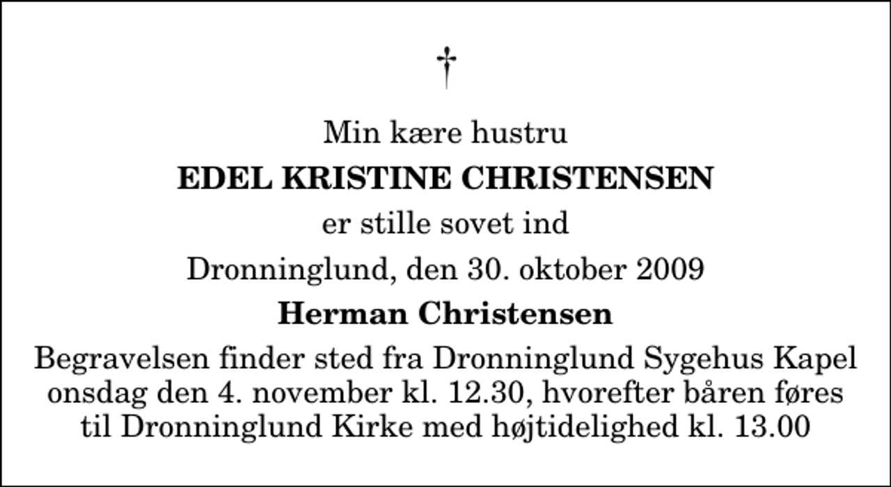 <p>Min kære hustru<br />Edel Kristine Christensen<br />er stille sovet ind<br />Dronninglund, den 30. oktober 2009<br />Herman Christensen<br />Begravelsen finder sted fra Dronninglund Sygehus Kapel onsdag den 4. november kl. 12.30, hvorefter båren føres til Dronninglund Kirke med højtidelighed kl. 13.00</p>