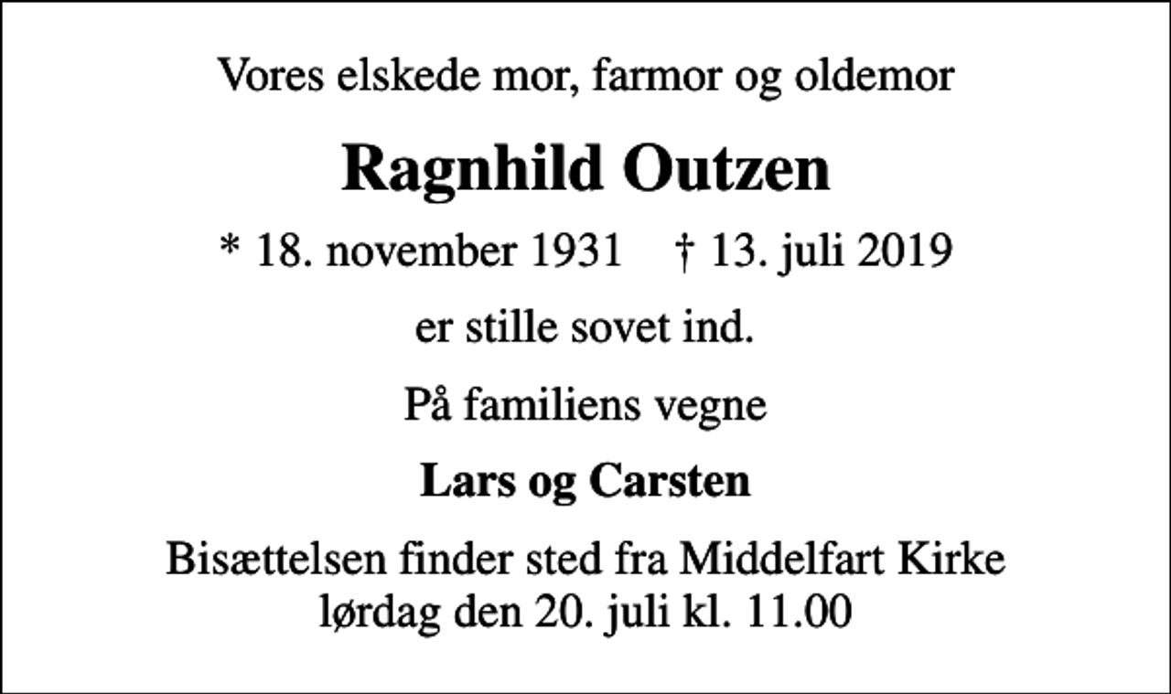 <p>Vores elskede mor, farmor og oldemor<br />Ragnhild Outzen<br />* 18. november 1931 ✝ 13. juli 2019<br />er stille sovet ind.<br />På familiens vegne<br />Lars og Carsten<br />Bisættelsen finder sted fra Middelfart Kirke lørdag den 20. juli kl. 11.00</p>