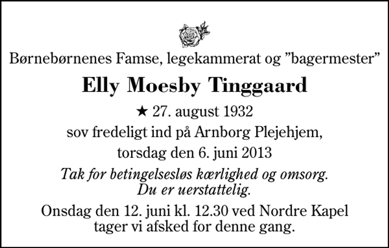 <p>Børnebørnenes Famse, legekammerat og bagermester<br />Elly Moesby Tinggaard<br />* 27. august 1932<br />sov fredeligt ind på Arnborg Plejehjem,<br />torsdag den 6. juni 2013<br />Tak for betingelsesløs kærlighed og omsorg. Du er uerstattelig.<br />Onsdag den 12. juni kl. 12.30 ved Nordre Kapel tager vi afsked for denne gang.</p>