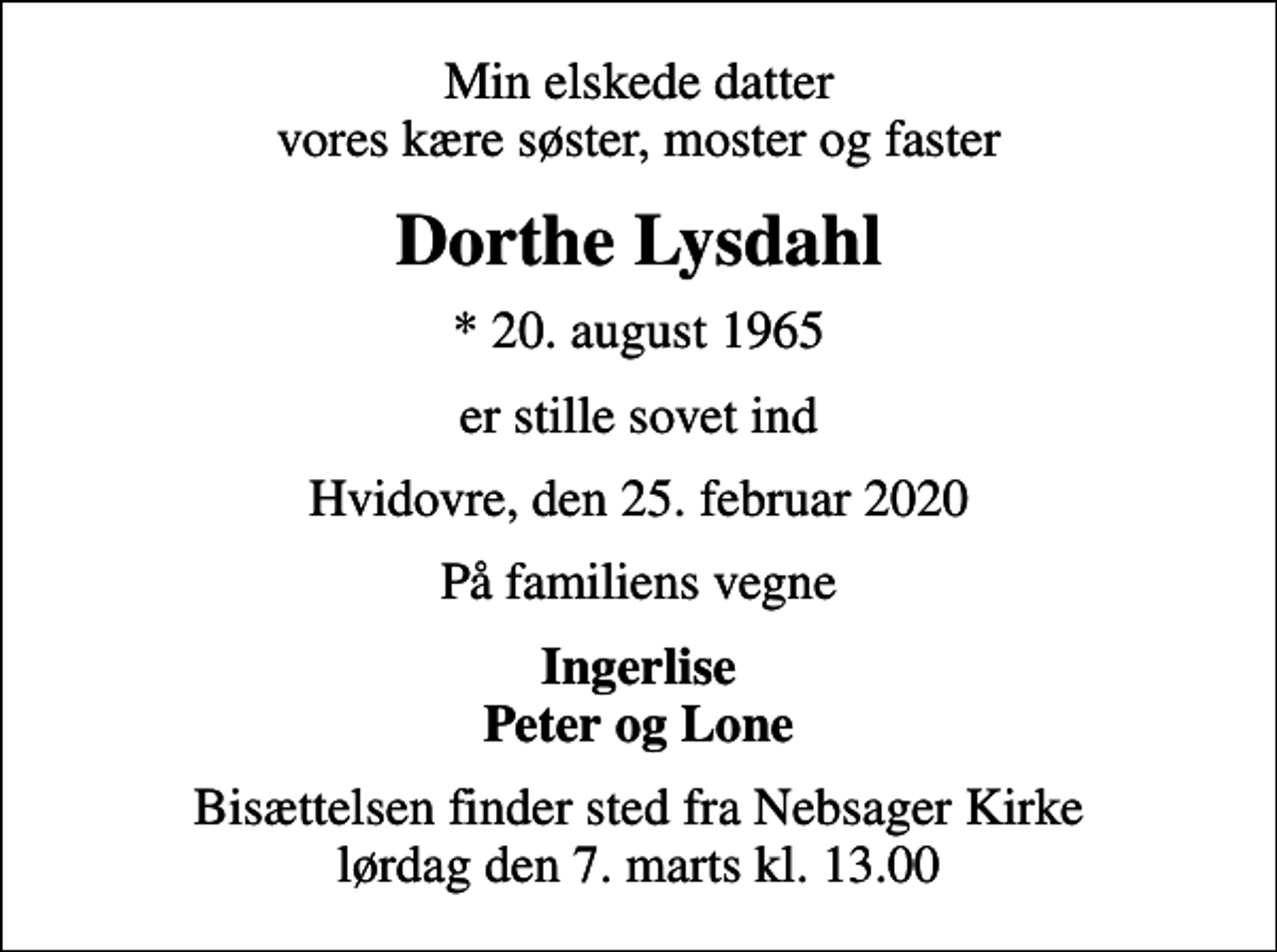 <p>Min elskede datter vores kære søster, moster og faster<br />Dorthe Lysdahl<br />* 20. august 1965<br />er stille sovet ind<br />Hvidovre, den 25. februar 2020<br />På familiens vegne<br />Ingerlise Peter og Lone<br />Bisættelsen finder sted fra Nebsager Kirke lørdag den 7. marts kl. 13.00</p>