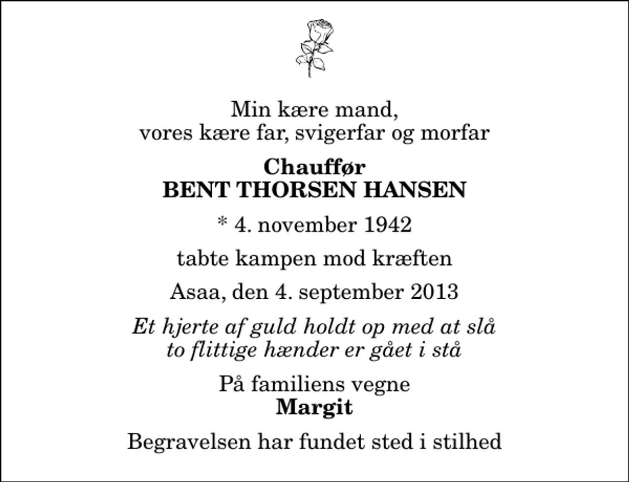 <p>Min kære mand, vores kære far, svigerfar og morfar<br />Chauffør<br />Bent Thorsen Hansen<br />* 4. november 1942<br />tabte kampen mod kræften<br />Asaa, den 4. september 2013<br />Et hjerte af guld holdt op med at slå to flittige hænder er gået i stå<br />På familiens vegne<br />Margit<br />Begravelsen har fundet sted i stilhed</p>