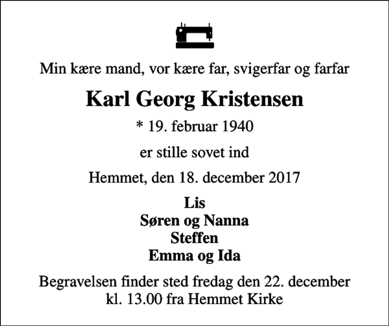 <p>Min kære mand, vor kære far, svigerfar og farfar<br />Karl Georg Kristensen<br />* 19. februar 1940<br />er stille sovet ind<br />Hemmet, den 18. december 2017<br />Lis Søren og Nanna Steffen Emma og Ida<br />Begravelsen finder sted fredag den 22. december kl. 13.00 fra Hemmet Kirke</p>