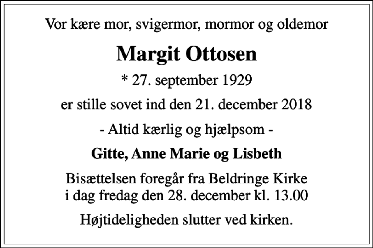<p>Vor kære mor, svigermor, mormor og oldemor<br />Margit Ottosen<br />* 27. september 1929<br />er stille sovet ind den 21. december 2018<br />- Altid kærlig og hjælpsom -<br />Gitte, Anne Marie og Lisbeth<br />Bisættelsen foregår fra Beldringe Kirke i dag fredag den 28. december kl. 13.00<br />Højtideligheden slutter ved kirken.</p>