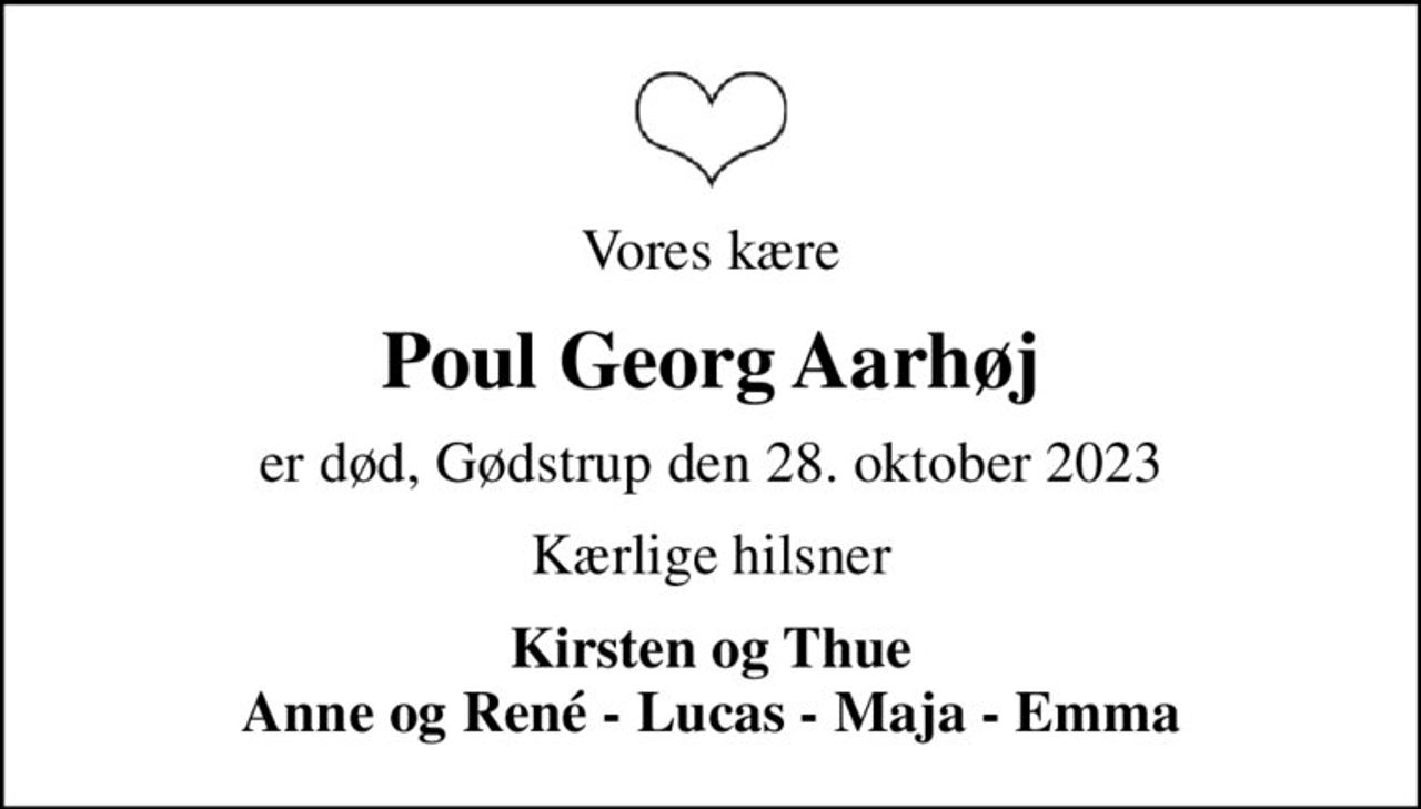 Vores kære
Poul Georg Aarhøj
er død, Gødstrup den 28. oktober 2023
Kærlige hilsner
Kirsten og Thue Anne og René - Lucas - Maja - Emma