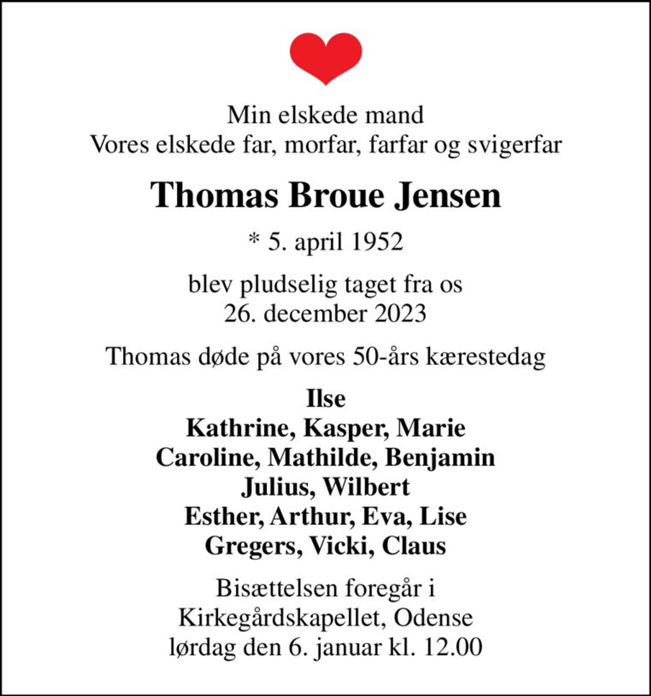 Min elskede mand Vores elskede far, morfar, farfar og svigerfar
Thomas Broue Jensen
* 5. april 1952
blev pludselig taget fra os 26. december 2023
Thomas døde på vores 50-års kærestedag
Ilse Kathrine, Kasper, Marie Caroline, Mathilde, Benjamin Julius, Wilbert Esther, Arthur, Eva, Lise Gregers, Vicki, Claus
Bisættelsen foregår i Kirkegårdskapellet, Odense  lørdag den 6. januar kl. 12.00