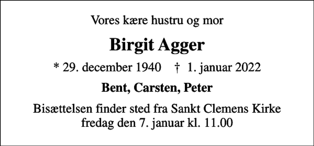 <p>Vores kære hustru og mor<br />Birgit Agger<br />* 29. december 1940 ✝ 1. januar 2022<br />Bent, Carsten, Peter<br />Bisættelsen finder sted fra Sankt Clemens Kirke fredag den 7. januar kl. 11.00</p>