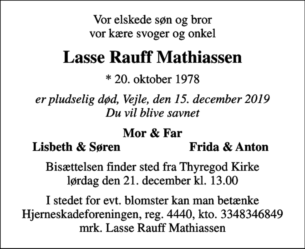 <p>Vor elskede søn og bror vor kære svoger og onkel<br />Lasse Rauff Mathiassen<br />* 20. oktober 1978<br />er pludselig død, Vejle, den 15. december 2019 Du vil blive savnet<br />Mor &amp; Far<br />Lisbeth &amp; Søren<br />Frida &amp; Anton<br />Bisættelsen finder sted fra Thyregod Kirke lørdag den 21. december kl. 13.00<br />I stedet for evt. blomster kan man betænke<br />Hjerneskadeforeningen reg.4440,kto.3348346849mrk. Lasse Rauff<br />Mathiassen</p>