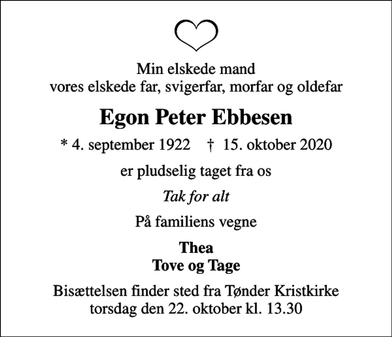 <p>Min elskede mand vores elskede far, svigerfar, morfar og oldefar<br />Egon Peter Ebbesen<br />* 4. september 1922 ✝ 15. oktober 2020<br />er pludselig taget fra os<br />Tak for alt<br />På familiens vegne<br />Thea Tove og Tage<br />Bisættelsen finder sted fra Tønder Kristkirke torsdag den 22. oktober kl. 13.30</p>
